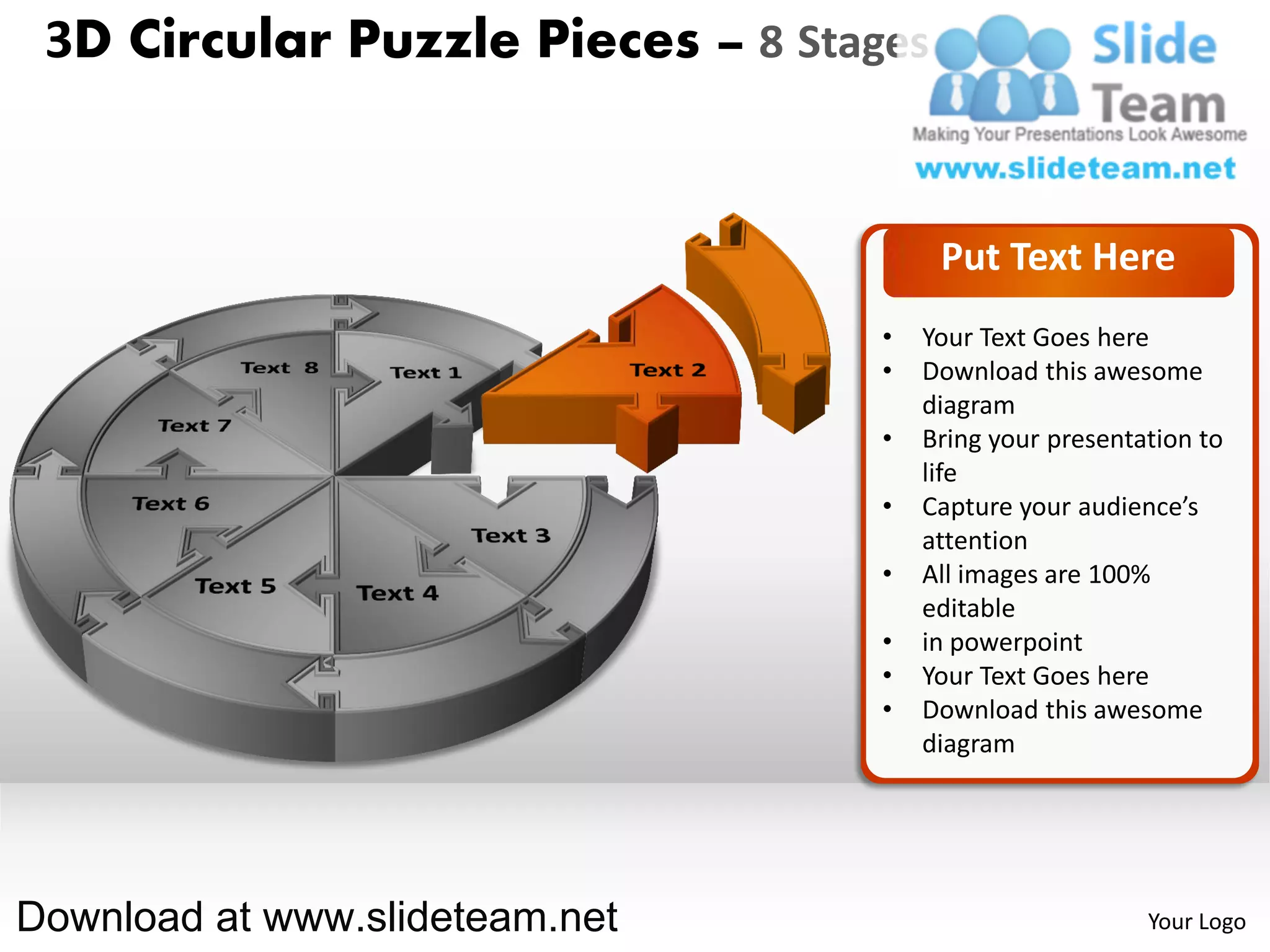 3D Circular Puzzle Pieces – 8 Stages


                                        Put Text Here
                                   •   Your Text Goes here
                                   •   Download this awesome
                                       diagram
                                   •   Bring your presentation to
                                       life
                                   •   Capture your audience’s
                                       attention
                                   •   All images are 100%
                                       editable
                                   •   in powerpoint
                                   •   Your Text Goes here
                                   •   Download this awesome
                                       diagram




Download at www.slideteam.net                             Your Logo
 