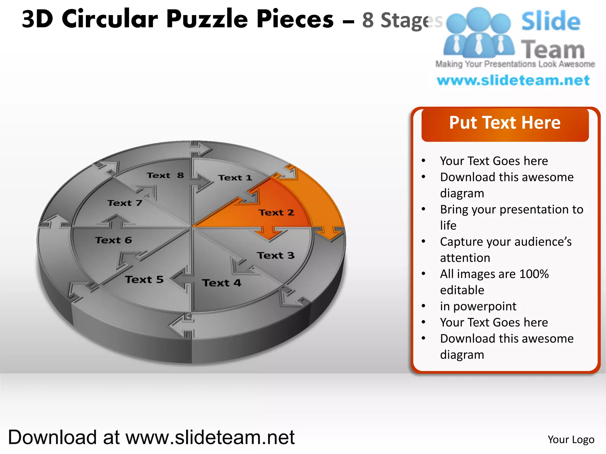 3D Circular Puzzle Pieces – 8 Stages


                                        Put Text Here
                                   •   Your Text Goes here
                                   •   Download this awesome
                                       diagram
                                   •   Bring your presentation to
                                       life
                                   •   Capture your audience’s
                                       attention
                                   •   All images are 100%
                                       editable
                                   •   in powerpoint
                                   •   Your Text Goes here
                                   •   Download this awesome
                                       diagram




Download at www.slideteam.net                             Your Logo
 