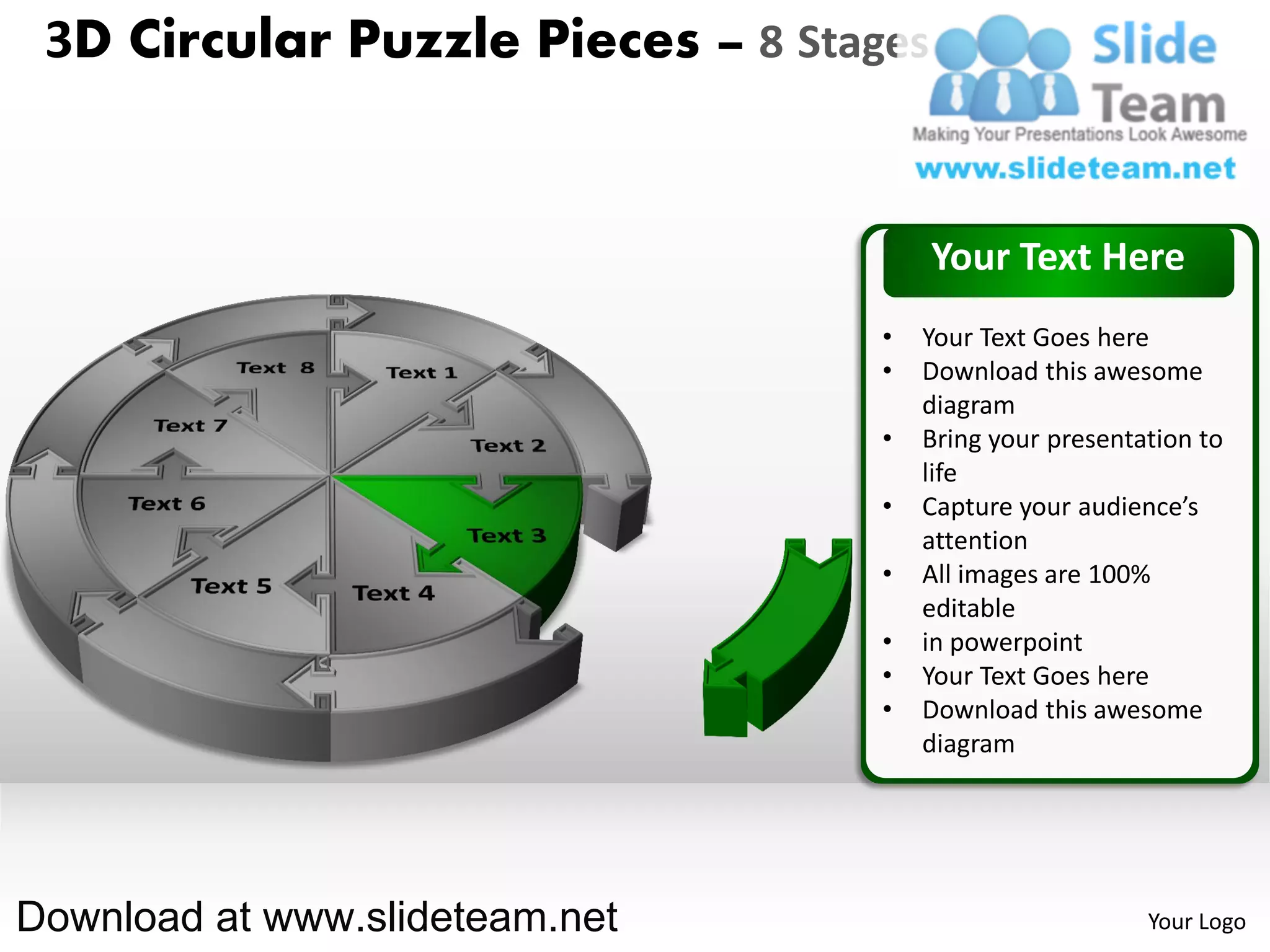 3D Circular Puzzle Pieces – 8 Stages


                                        Your Text Here
                                   •   Your Text Goes here
                                   •   Download this awesome
                                       diagram
                                   •   Bring your presentation to
                                       life
                                   •   Capture your audience’s
                                       attention
                                   •   All images are 100%
                                       editable
                                   •   in powerpoint
                                   •   Your Text Goes here
                                   •   Download this awesome
                                       diagram




Download at www.slideteam.net                             Your Logo
 