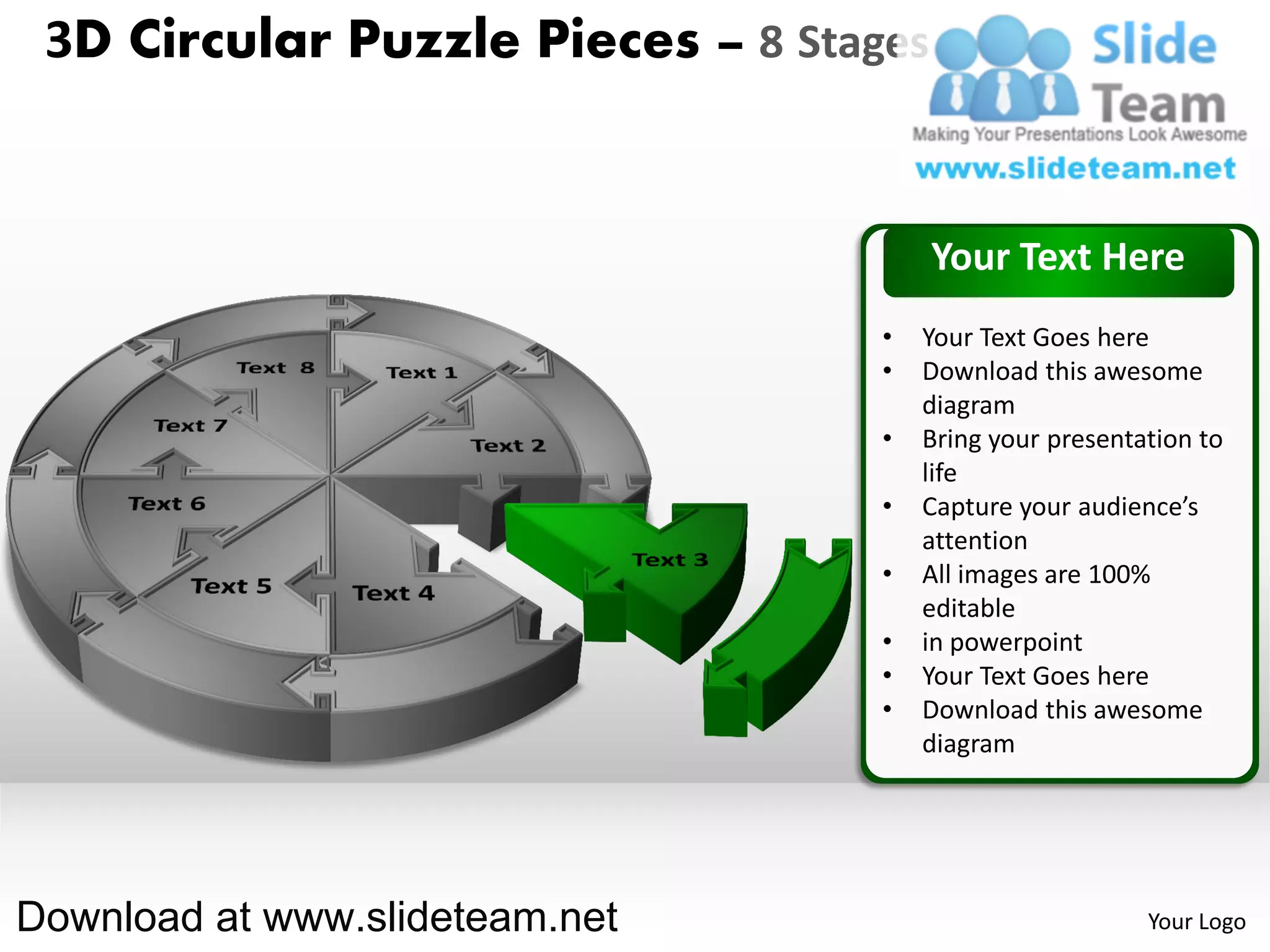 3D Circular Puzzle Pieces – 8 Stages


                                        Your Text Here
                                   •   Your Text Goes here
                                   •   Download this awesome
                                       diagram
                                   •   Bring your presentation to
                                       life
                                   •   Capture your audience’s
                                       attention
                                   •   All images are 100%
                                       editable
                                   •   in powerpoint
                                   •   Your Text Goes here
                                   •   Download this awesome
                                       diagram




Download at www.slideteam.net                             Your Logo
 