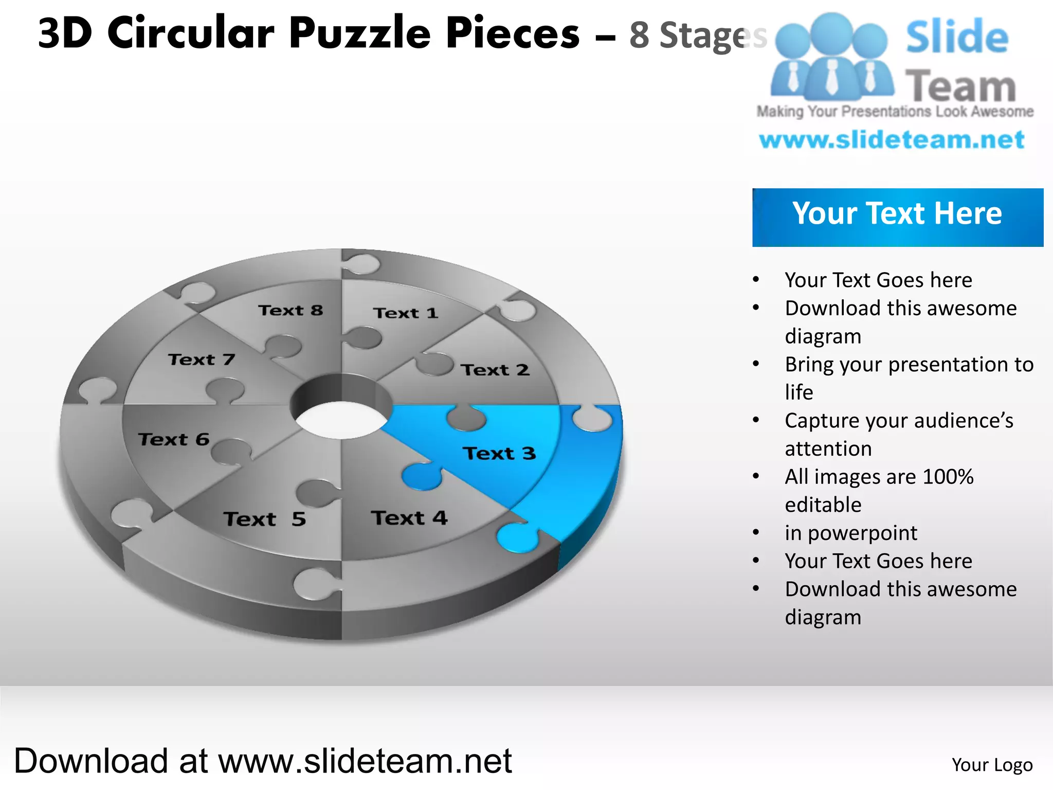 3D Circular Puzzle Pieces – 8 Stages


                                        Your Text Here
                                    •   Your Text Goes here
                                    •   Download this awesome
                                        diagram
                                    •   Bring your presentation to
                                        life
                                    •   Capture your audience’s
                                        attention
                                    •   All images are 100%
                                        editable
                                    •   in powerpoint
                                    •   Your Text Goes here
                                    •   Download this awesome
                                        diagram




Download at www.slideteam.net                            Your Logo
 