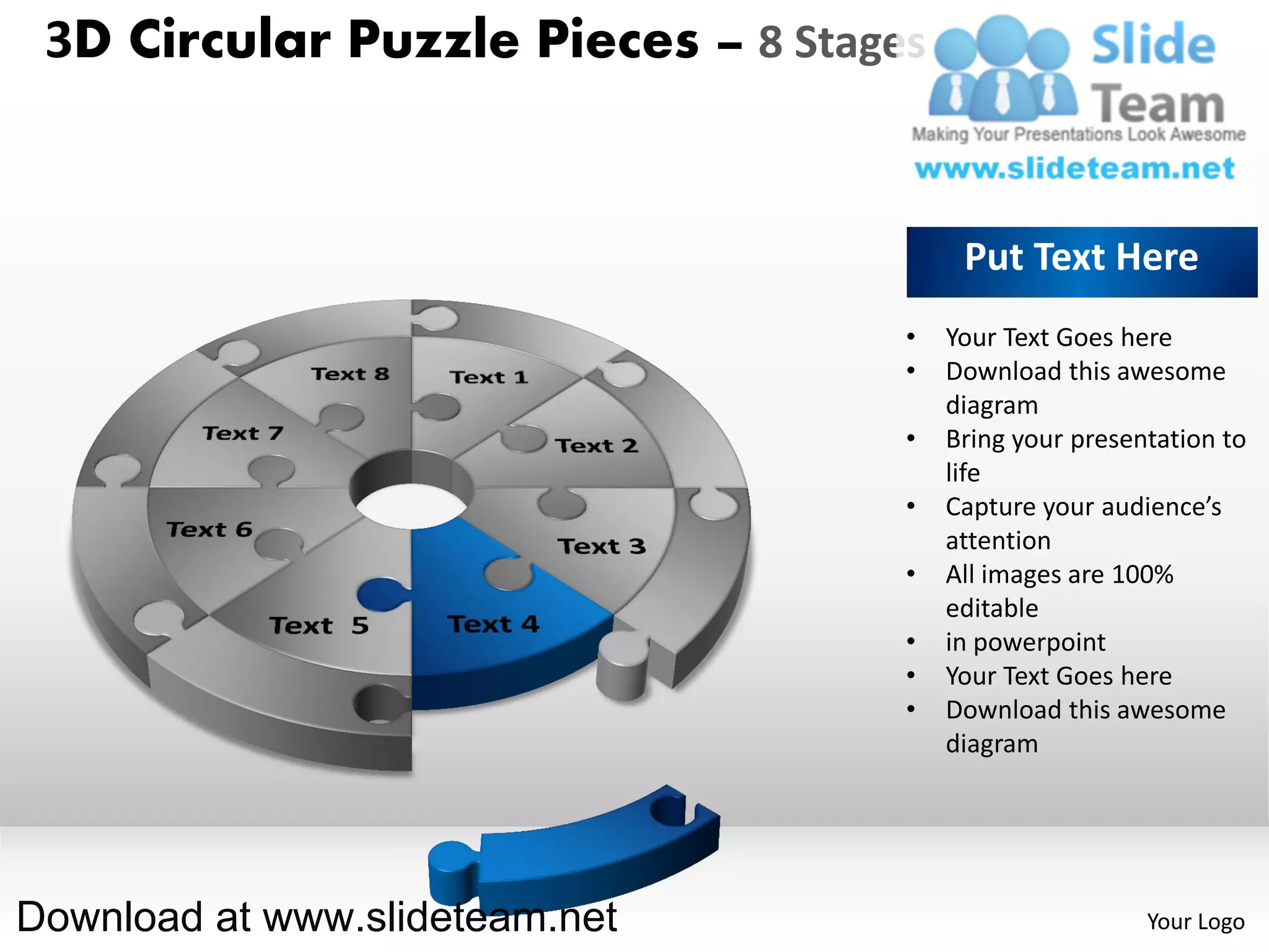 3D Circular Puzzle Pieces – 8 Stages


                                         Put Text Here
                                    •   Your Text Goes here
                                    •   Download this awesome
                                        diagram
                                    •   Bring your presentation to
                                        life
                                    •   Capture your audience’s
                                        attention
                                    •   All images are 100%
                                        editable
                                    •   in powerpoint
                                    •   Your Text Goes here
                                    •   Download this awesome
                                        diagram




Download at www.slideteam.net                            Your Logo
 