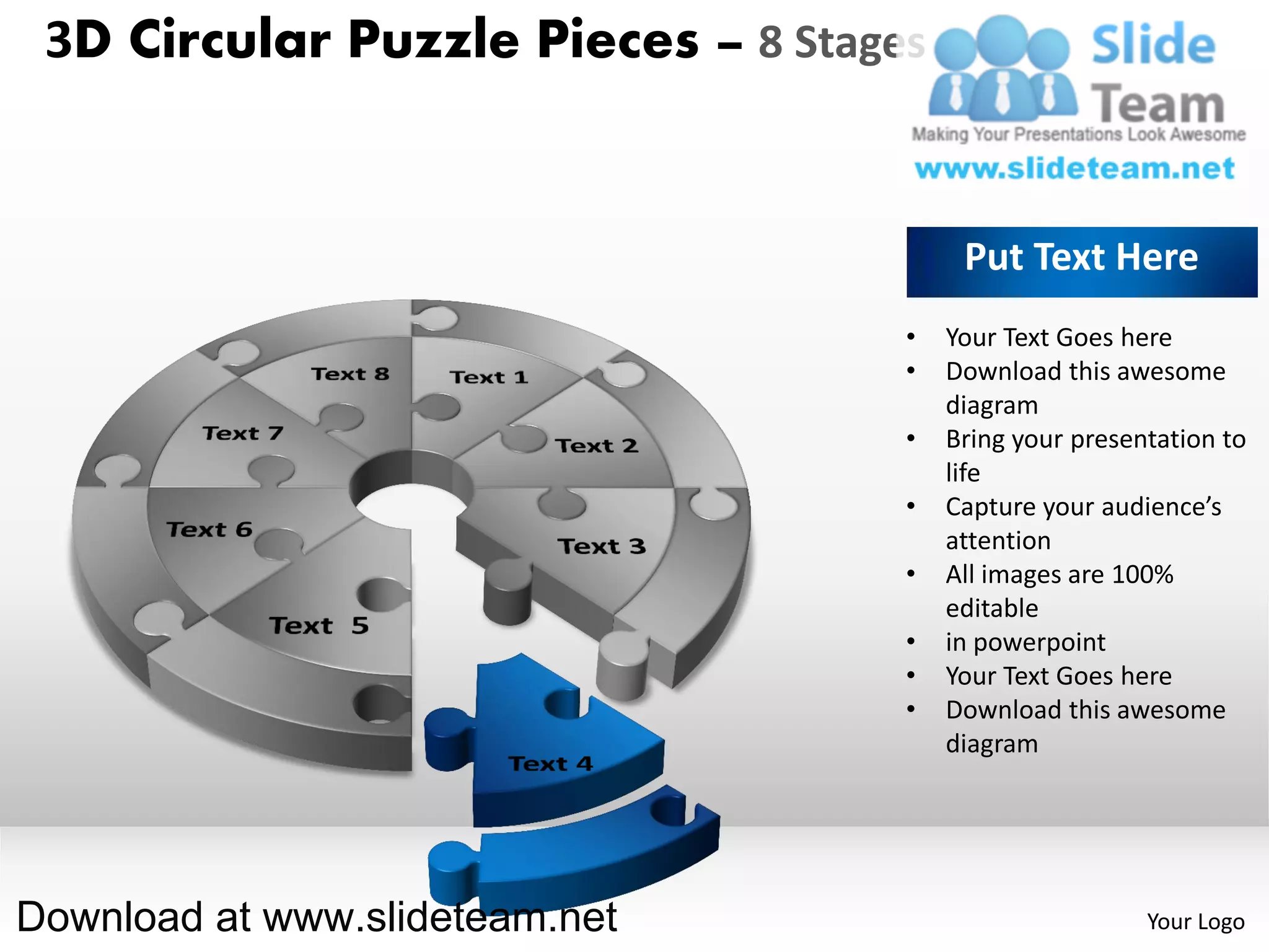 3D Circular Puzzle Pieces – 8 Stages


                                         Put Text Here
                                    •   Your Text Goes here
                                    •   Download this awesome
                                        diagram
                                    •   Bring your presentation to
                                        life
                                    •   Capture your audience’s
                                        attention
                                    •   All images are 100%
                                        editable
                                    •   in powerpoint
                                    •   Your Text Goes here
                                    •   Download this awesome
                                        diagram




Download at www.slideteam.net                            Your Logo
 