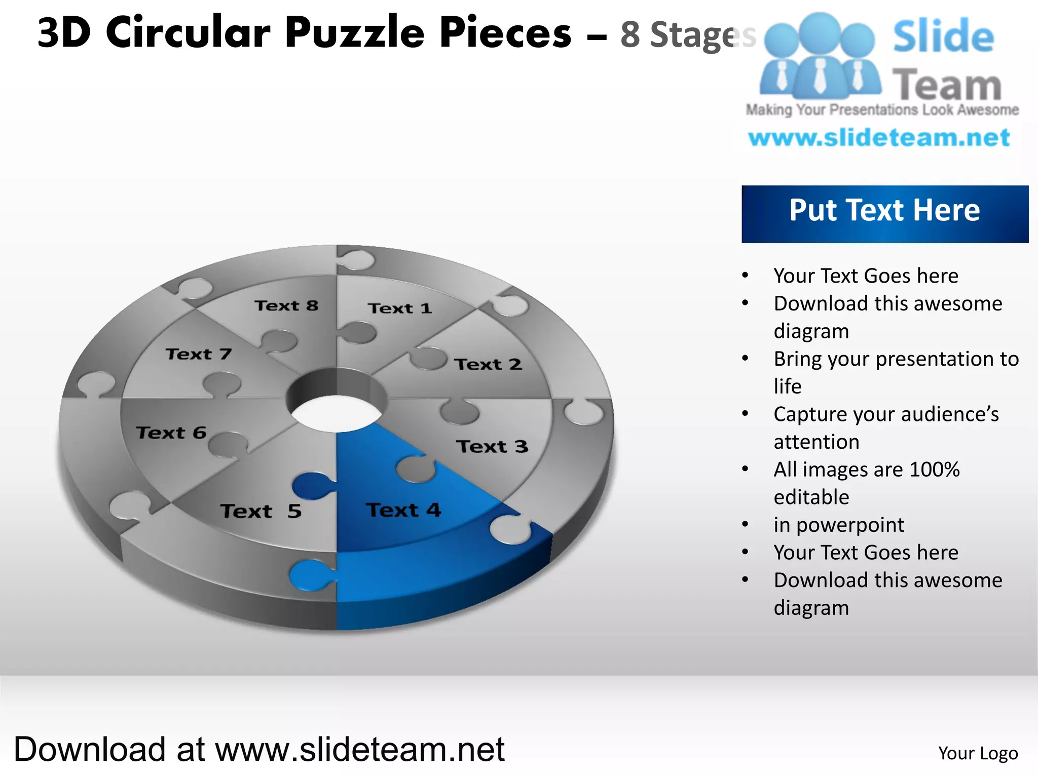 3D Circular Puzzle Pieces – 8 Stages


                                         Put Text Here
                                    •   Your Text Goes here
                                    •   Download this awesome
                                        diagram
                                    •   Bring your presentation to
                                        life
                                    •   Capture your audience’s
                                        attention
                                    •   All images are 100%
                                        editable
                                    •   in powerpoint
                                    •   Your Text Goes here
                                    •   Download this awesome
                                        diagram




Download at www.slideteam.net                            Your Logo
 