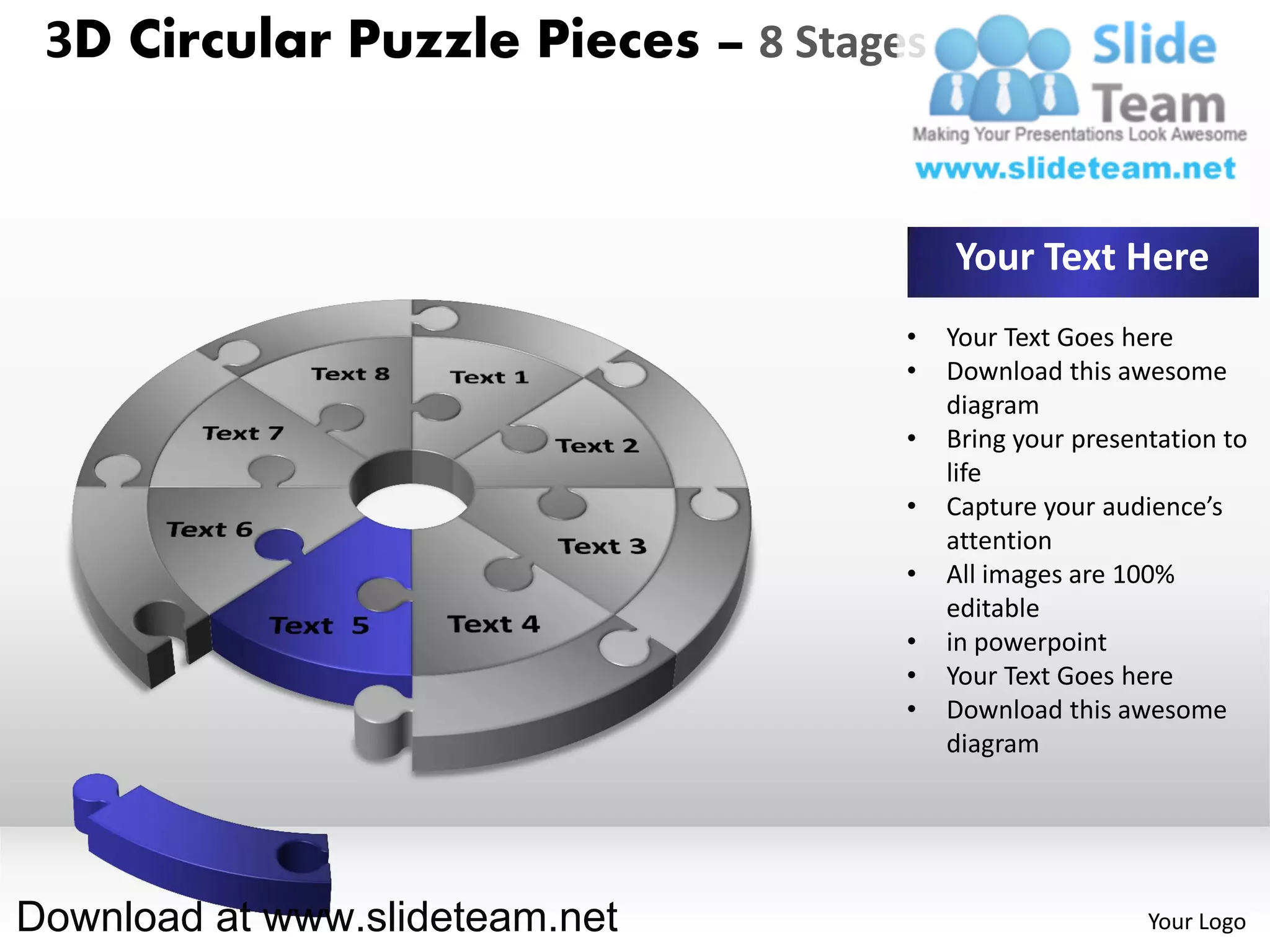 3D Circular Puzzle Pieces – 8 Stages


                                        Your Text Here
                                    •   Your Text Goes here
                                    •   Download this awesome
                                        diagram
                                    •   Bring your presentation to
                                        life
                                    •   Capture your audience’s
                                        attention
                                    •   All images are 100%
                                        editable
                                    •   in powerpoint
                                    •   Your Text Goes here
                                    •   Download this awesome
                                        diagram




Download at www.slideteam.net                            Your Logo
 