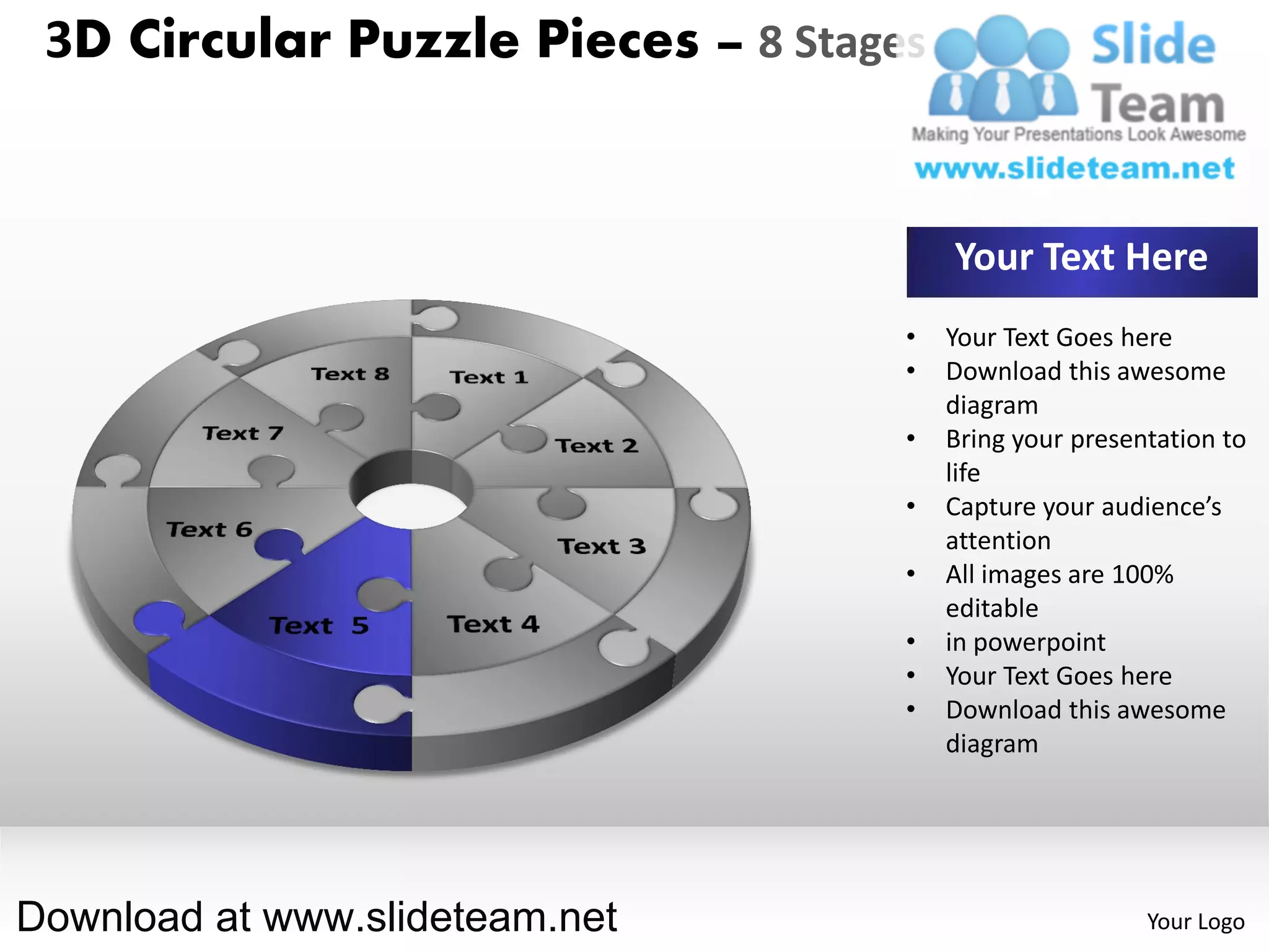 3D Circular Puzzle Pieces – 8 Stages


                                        Your Text Here
                                    •   Your Text Goes here
                                    •   Download this awesome
                                        diagram
                                    •   Bring your presentation to
                                        life
                                    •   Capture your audience’s
                                        attention
                                    •   All images are 100%
                                        editable
                                    •   in powerpoint
                                    •   Your Text Goes here
                                    •   Download this awesome
                                        diagram




Download at www.slideteam.net                            Your Logo
 