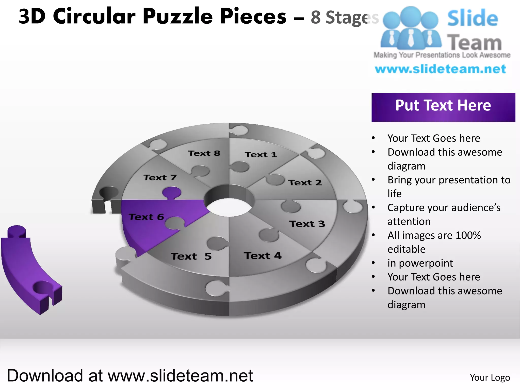 3D Circular Puzzle Pieces – 8 Stages


                                         Put Text Here
                                    •   Your Text Goes here
                                    •   Download this awesome
                                        diagram
                                    •   Bring your presentation to
                                        life
                                    •   Capture your audience’s
                                        attention
                                    •   All images are 100%
                                        editable
                                    •   in powerpoint
                                    •   Your Text Goes here
                                    •   Download this awesome
                                        diagram




Download at www.slideteam.net                            Your Logo
 