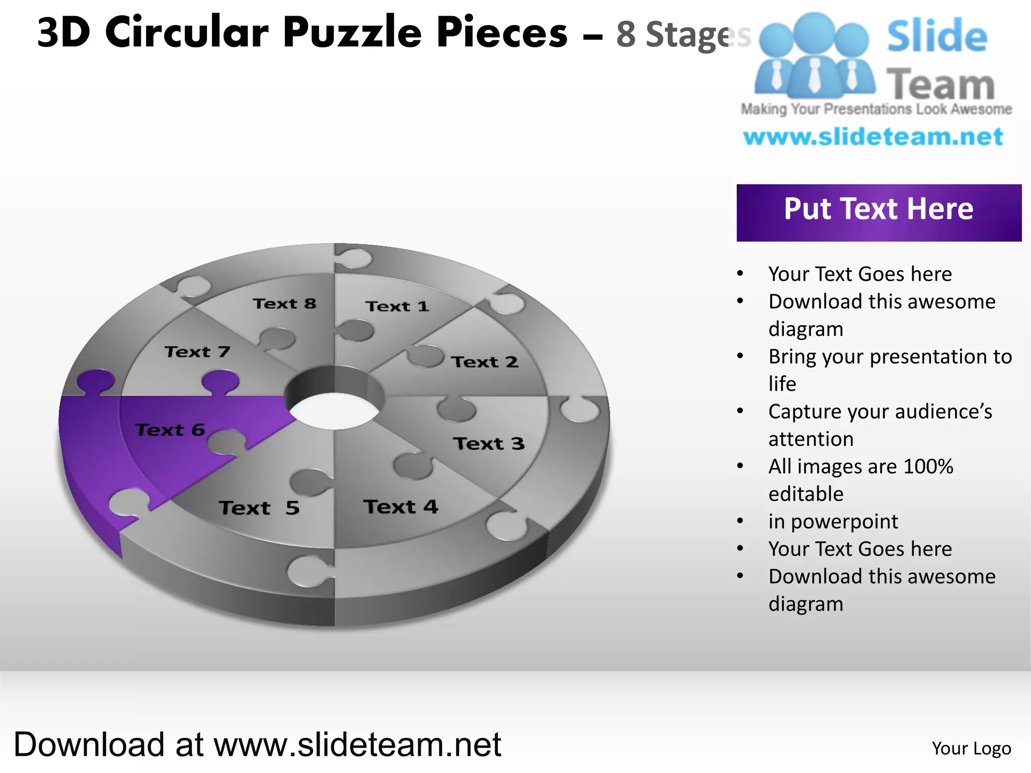 3D Circular Puzzle Pieces – 8 Stages


                                         Put Text Here
                                    •   Your Text Goes here
                                    •   Download this awesome
                                        diagram
                                    •   Bring your presentation to
                                        life
                                    •   Capture your audience’s
                                        attention
                                    •   All images are 100%
                                        editable
                                    •   in powerpoint
                                    •   Your Text Goes here
                                    •   Download this awesome
                                        diagram




Download at www.slideteam.net                            Your Logo
 