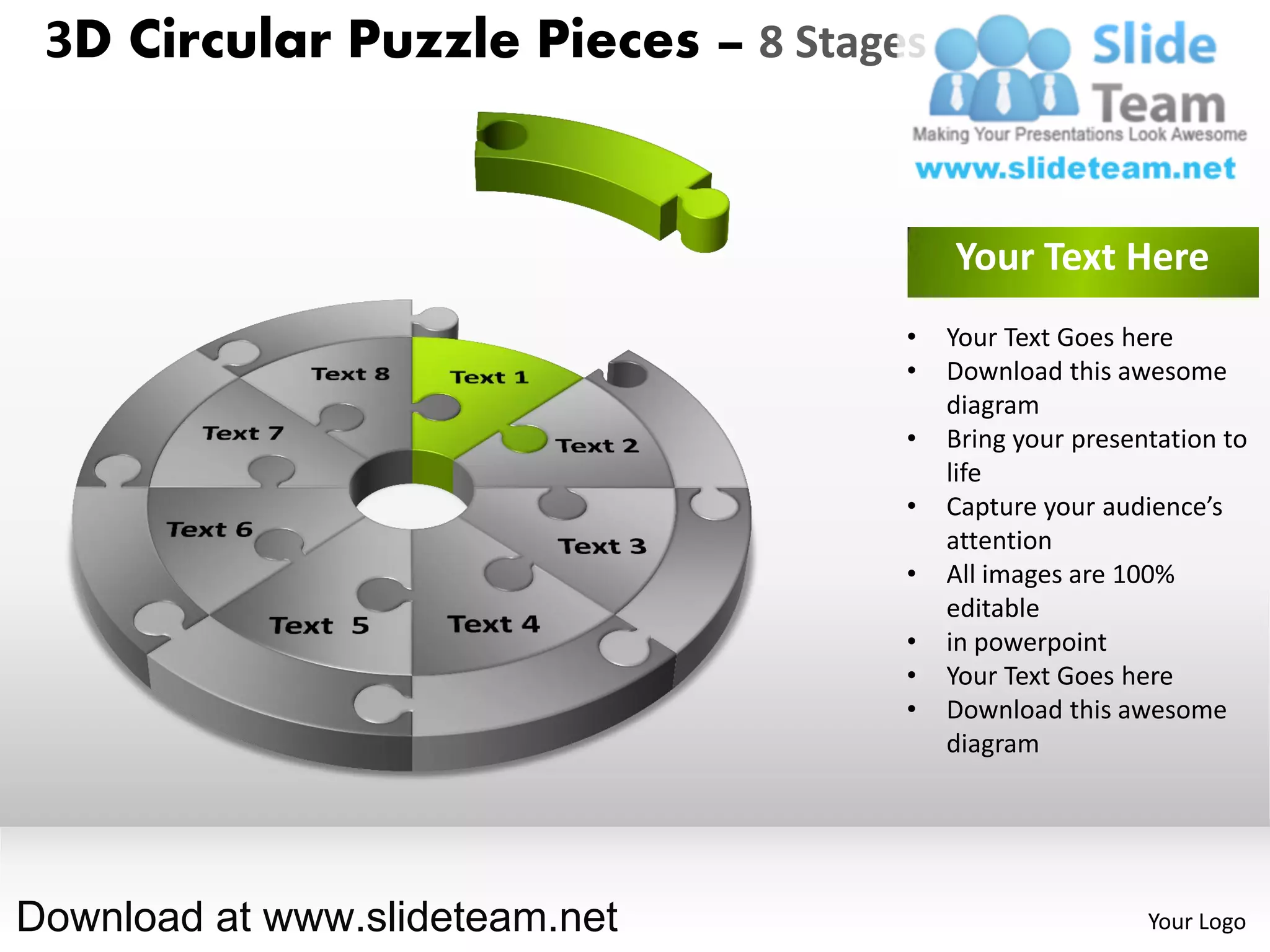 3D Circular Puzzle Pieces – 8 Stages


                                        Your Text Here
                                    •   Your Text Goes here
                                    •   Download this awesome
                                        diagram
                                    •   Bring your presentation to
                                        life
                                    •   Capture your audience’s
                                        attention
                                    •   All images are 100%
                                        editable
                                    •   in powerpoint
                                    •   Your Text Goes here
                                    •   Download this awesome
                                        diagram




Download at www.slideteam.net                            Your Logo
 