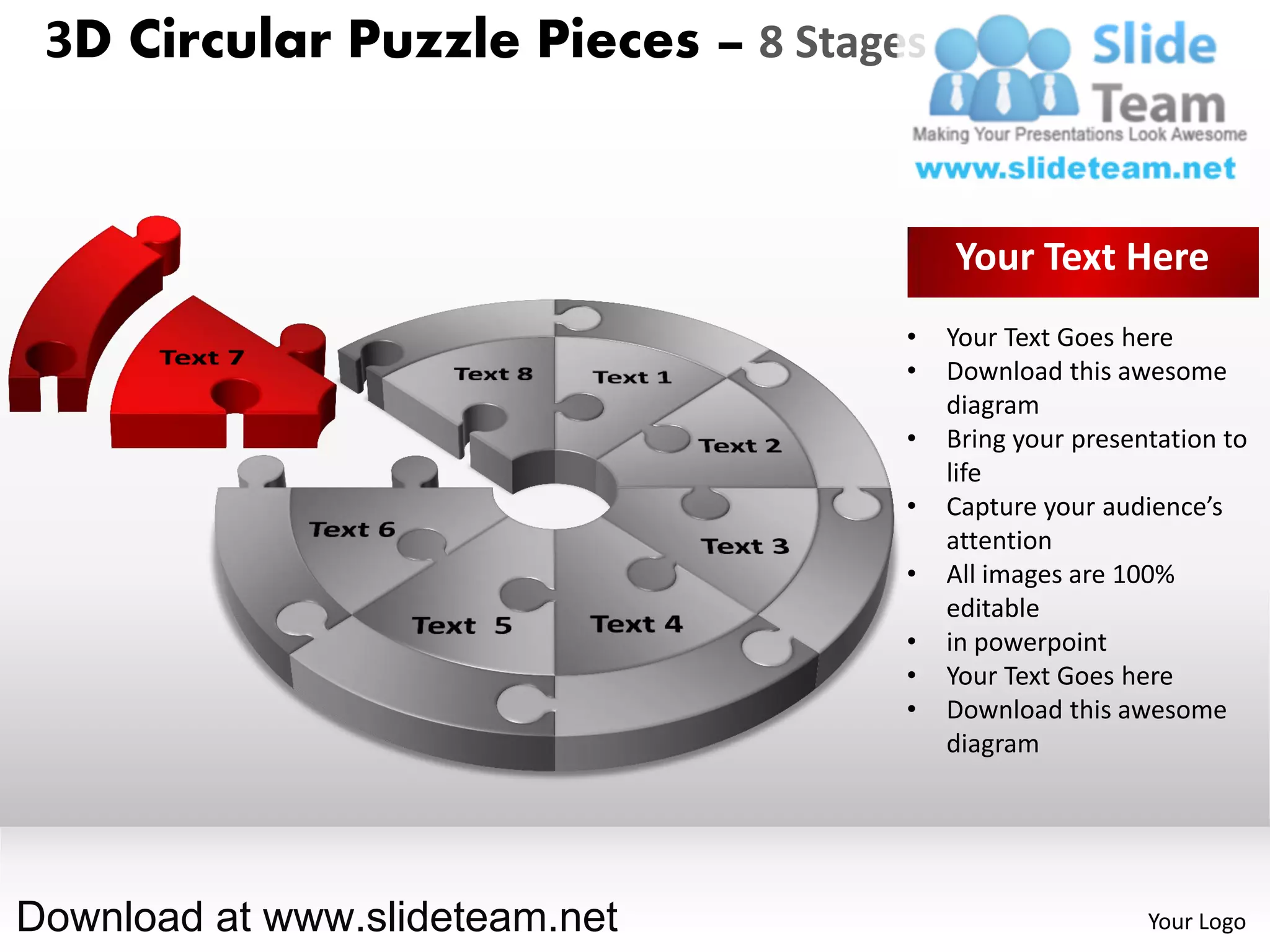 3D Circular Puzzle Pieces – 8 Stages


                                        Your Text Here
                                    •   Your Text Goes here
                                    •   Download this awesome
                                        diagram
                                    •   Bring your presentation to
                                        life
                                    •   Capture your audience’s
                                        attention
                                    •   All images are 100%
                                        editable
                                    •   in powerpoint
                                    •   Your Text Goes here
                                    •   Download this awesome
                                        diagram




Download at www.slideteam.net                            Your Logo
 
