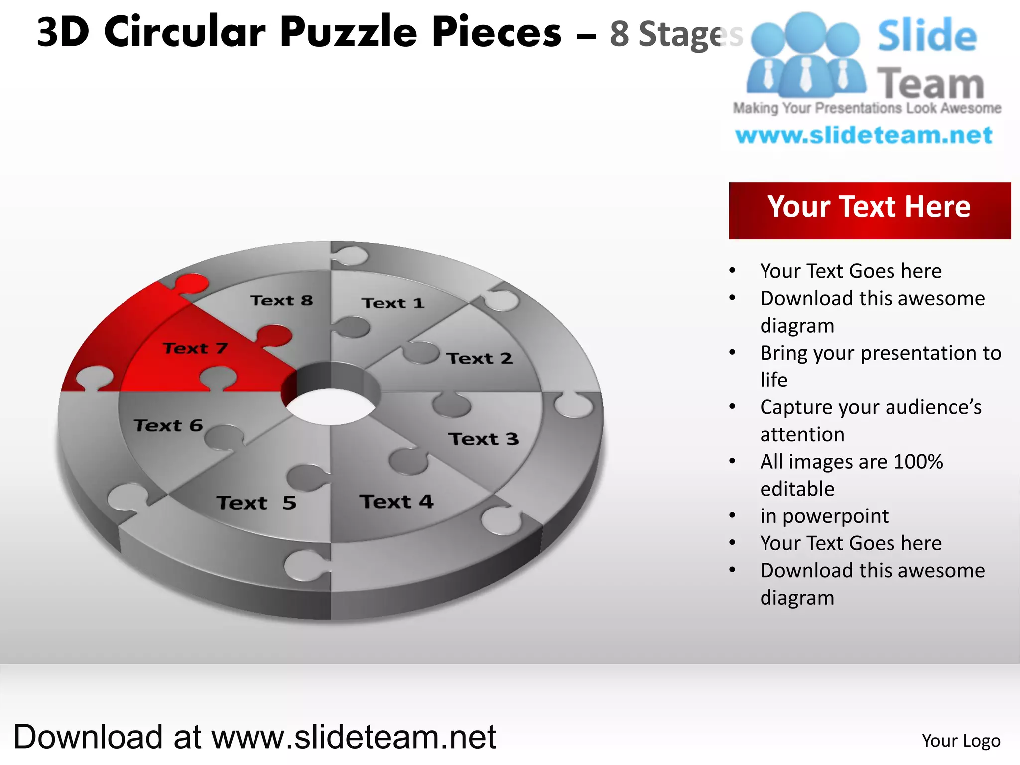 3D Circular Puzzle Pieces – 8 Stages


                                        Your Text Here
                                    •   Your Text Goes here
                                    •   Download this awesome
                                        diagram
                                    •   Bring your presentation to
                                        life
                                    •   Capture your audience’s
                                        attention
                                    •   All images are 100%
                                        editable
                                    •   in powerpoint
                                    •   Your Text Goes here
                                    •   Download this awesome
                                        diagram




Download at www.slideteam.net                            Your Logo
 