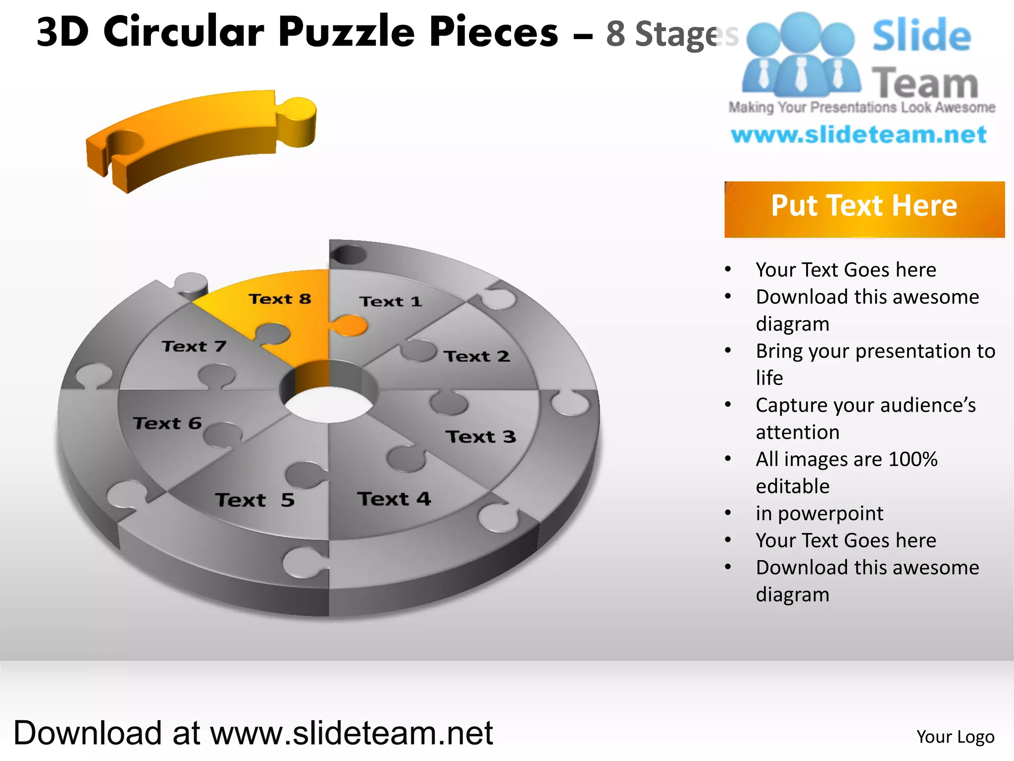 3D Circular Puzzle Pieces – 8 Stages


                                         Put Text Here
                                    •   Your Text Goes here
                                    •   Download this awesome
                                        diagram
                                    •   Bring your presentation to
                                        life
                                    •   Capture your audience’s
                                        attention
                                    •   All images are 100%
                                        editable
                                    •   in powerpoint
                                    •   Your Text Goes here
                                    •   Download this awesome
                                        diagram




Download at www.slideteam.net                            Your Logo
 