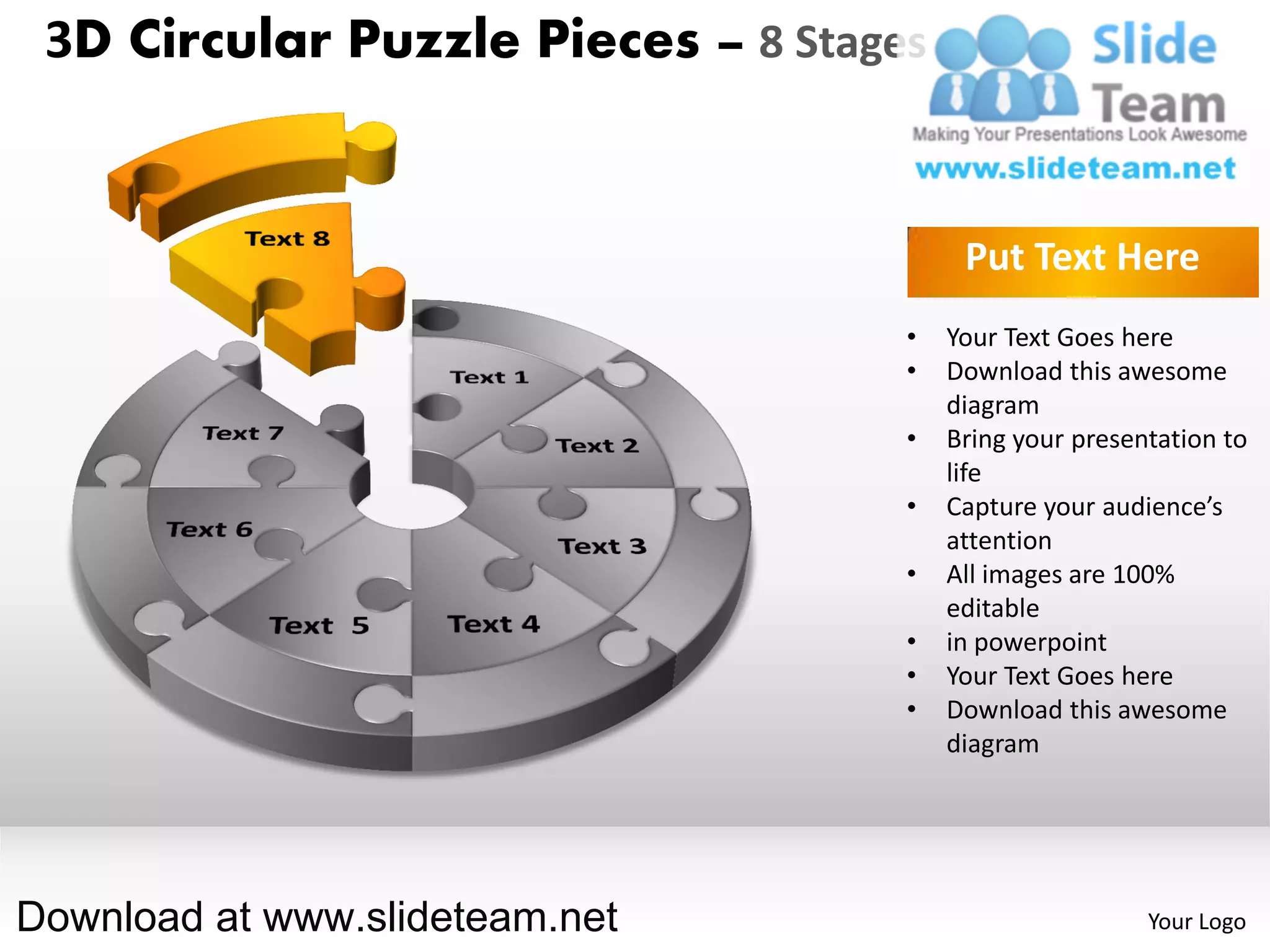 3D Circular Puzzle Pieces – 8 Stages


                                         Put Text Here
                                    •   Your Text Goes here
                                    •   Download this awesome
                                        diagram
                                    •   Bring your presentation to
                                        life
                                    •   Capture your audience’s
                                        attention
                                    •   All images are 100%
                                        editable
                                    •   in powerpoint
                                    •   Your Text Goes here
                                    •   Download this awesome
                                        diagram




Download at www.slideteam.net                            Your Logo
 