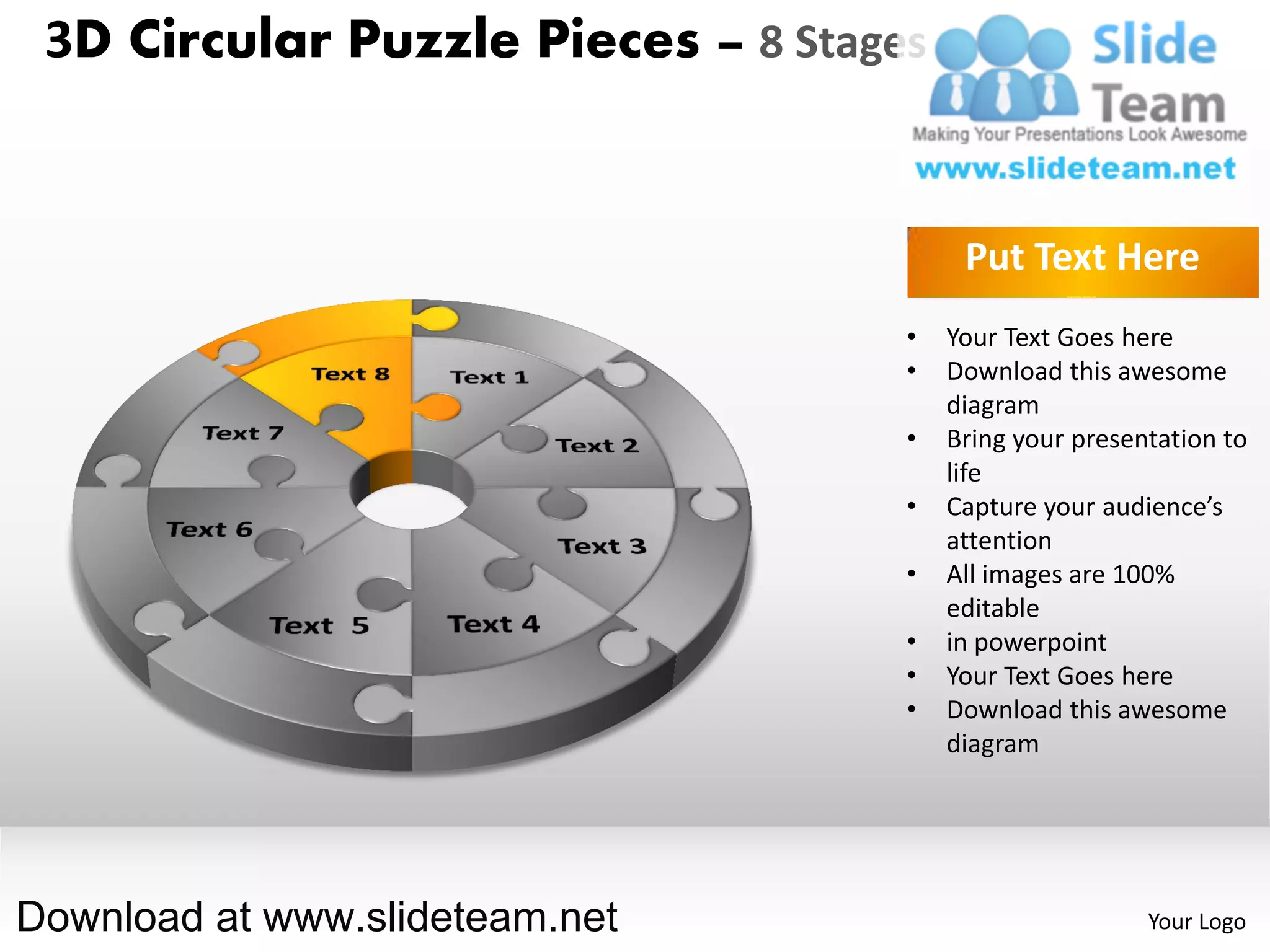 3D Circular Puzzle Pieces – 8 Stages


                                         Put Text Here
                                    •   Your Text Goes here
                                    •   Download this awesome
                                        diagram
                                    •   Bring your presentation to
                                        life
                                    •   Capture your audience’s
                                        attention
                                    •   All images are 100%
                                        editable
                                    •   in powerpoint
                                    •   Your Text Goes here
                                    •   Download this awesome
                                        diagram




Download at www.slideteam.net                            Your Logo
 