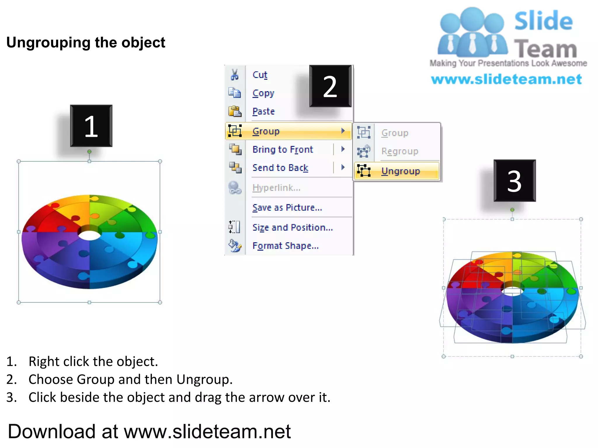 Ungrouping the object


                                                    2
            1
                                                         3




1. Right click the object.
2. Choose Group and then Ungroup.
3. Click beside the object and drag the arrow over it.

Download at www.slideteam.net
 