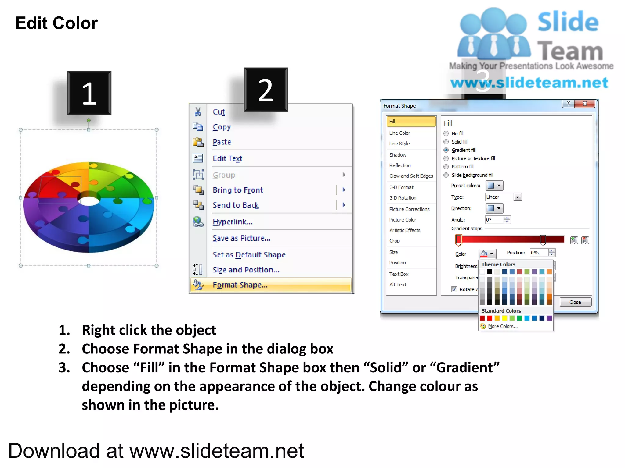 Edit Color



        1                          2                                3




     1. Right click the object
     2. Choose Format Shape in the dialog box
     3. Choose “Fill” in the Format Shape box then “Solid” or “Gradient”
        depending on the appearance of the object. Change colour as
        shown in the picture.


Download at www.slideteam.net
 