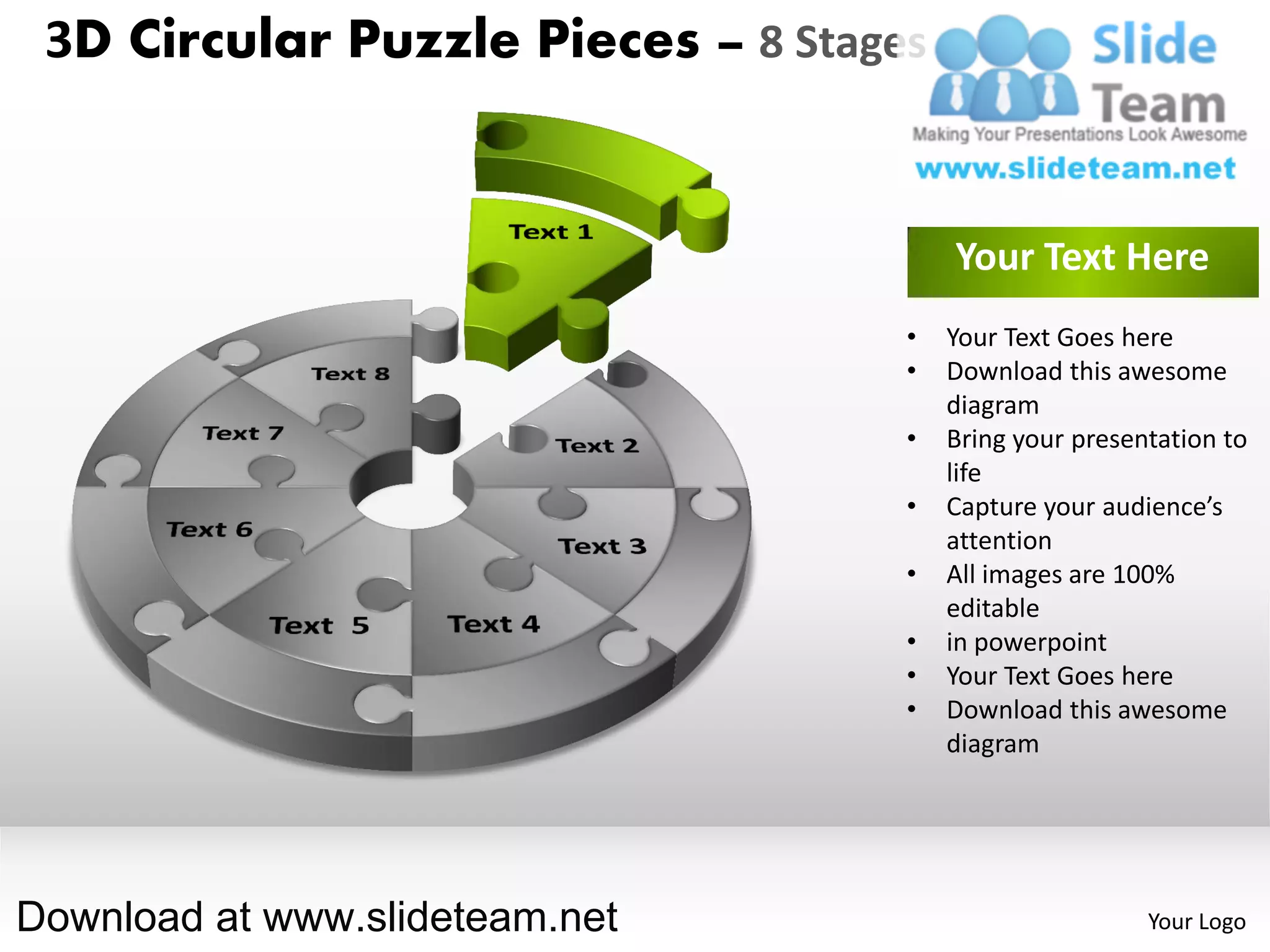 3D Circular Puzzle Pieces – 8 Stages


                                        Your Text Here
                                    •   Your Text Goes here
                                    •   Download this awesome
                                        diagram
                                    •   Bring your presentation to
                                        life
                                    •   Capture your audience’s
                                        attention
                                    •   All images are 100%
                                        editable
                                    •   in powerpoint
                                    •   Your Text Goes here
                                    •   Download this awesome
                                        diagram




Download at www.slideteam.net                            Your Logo
 