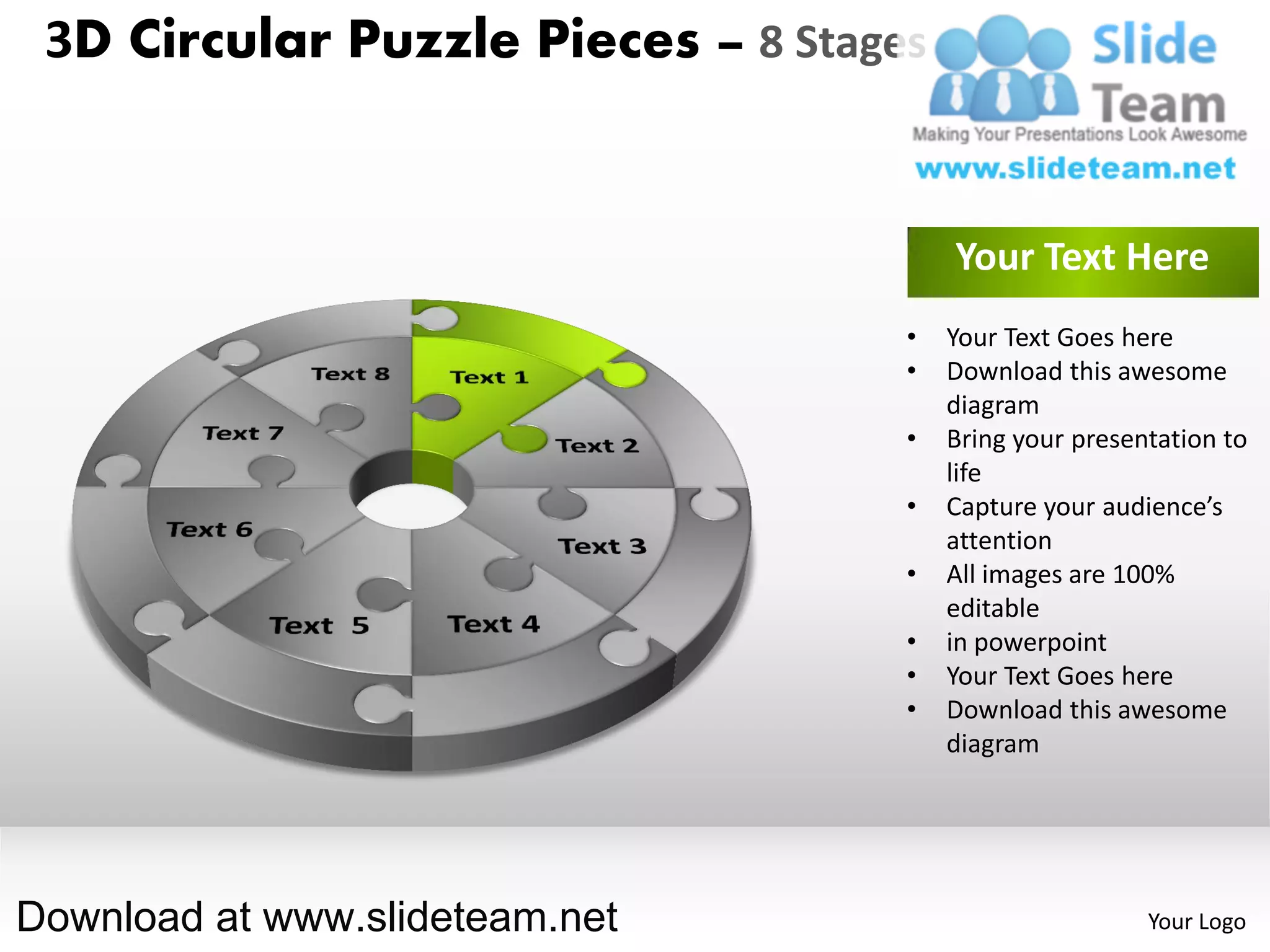 3D Circular Puzzle Pieces – 8 Stages


                                        Your Text Here
                                    •   Your Text Goes here
                                    •   Download this awesome
                                        diagram
                                    •   Bring your presentation to
                                        life
                                    •   Capture your audience’s
                                        attention
                                    •   All images are 100%
                                        editable
                                    •   in powerpoint
                                    •   Your Text Goes here
                                    •   Download this awesome
                                        diagram




Download at www.slideteam.net                            Your Logo
 