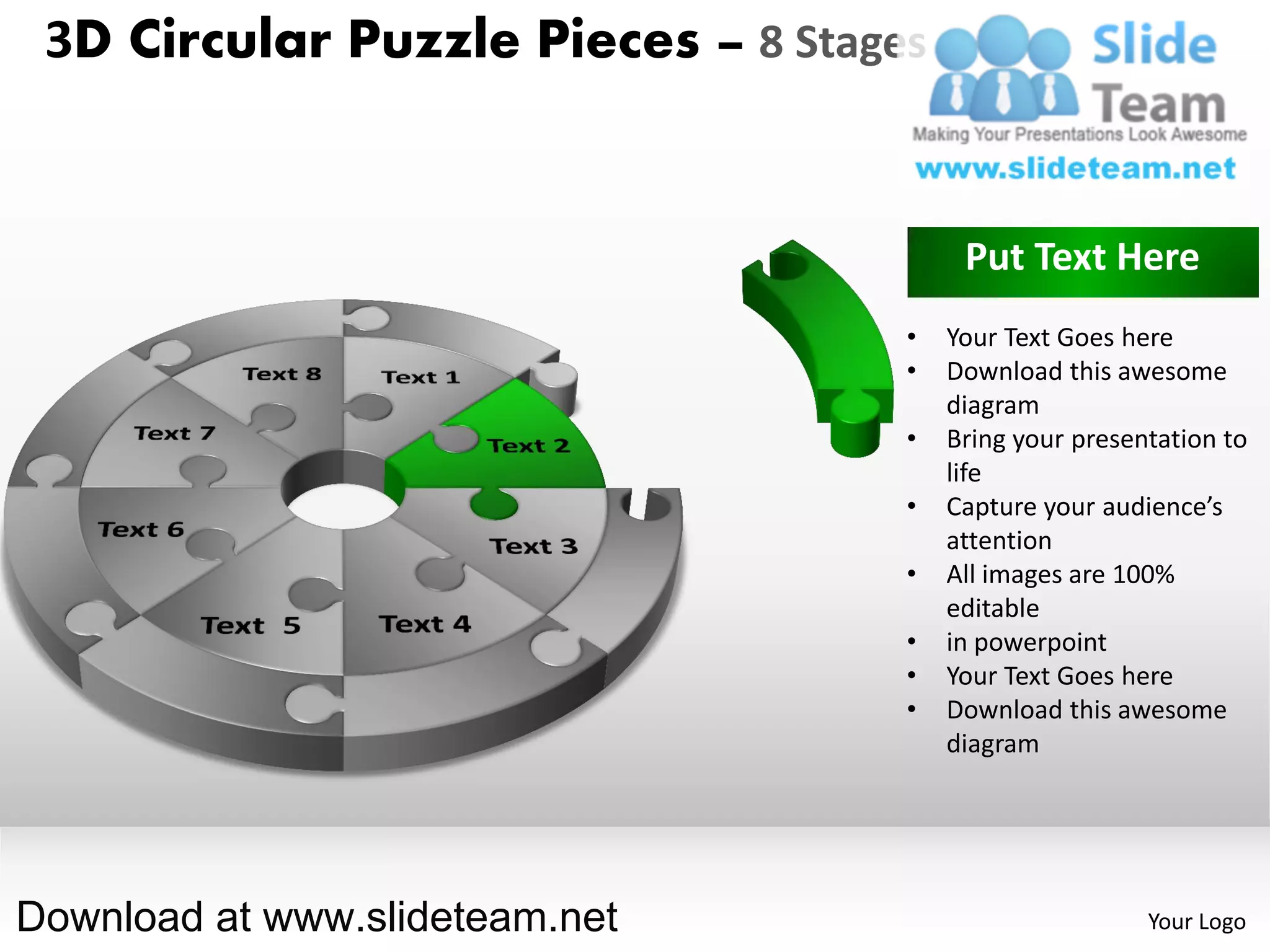 3D Circular Puzzle Pieces – 8 Stages


                                         Put Text Here
                                    •   Your Text Goes here
                                    •   Download this awesome
                                        diagram
                                    •   Bring your presentation to
                                        life
                                    •   Capture your audience’s
                                        attention
                                    •   All images are 100%
                                        editable
                                    •   in powerpoint
                                    •   Your Text Goes here
                                    •   Download this awesome
                                        diagram




Download at www.slideteam.net                            Your Logo
 