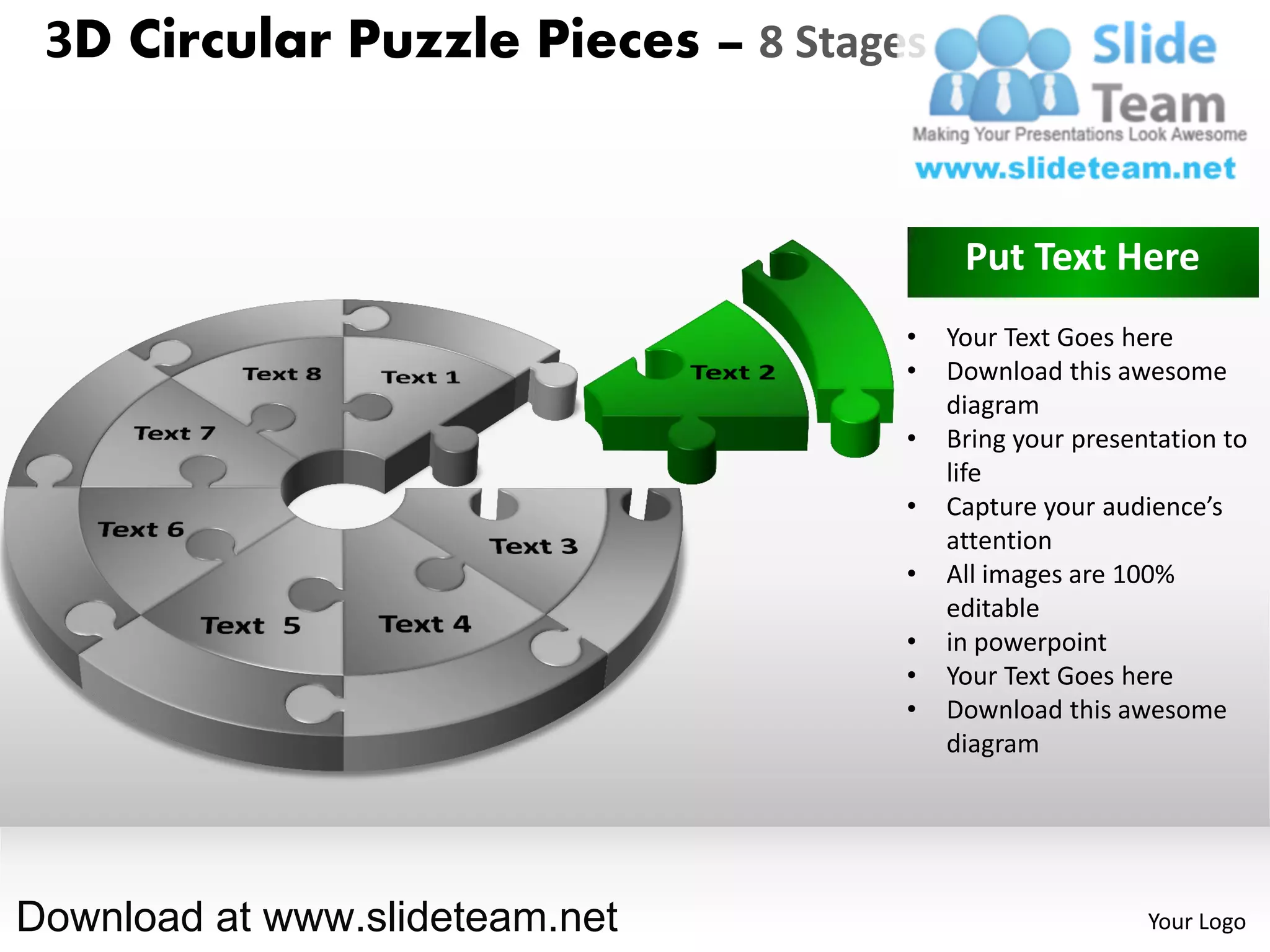 3D Circular Puzzle Pieces – 8 Stages


                                         Put Text Here
                                    •   Your Text Goes here
                                    •   Download this awesome
                                        diagram
                                    •   Bring your presentation to
                                        life
                                    •   Capture your audience’s
                                        attention
                                    •   All images are 100%
                                        editable
                                    •   in powerpoint
                                    •   Your Text Goes here
                                    •   Download this awesome
                                        diagram




Download at www.slideteam.net                            Your Logo
 
