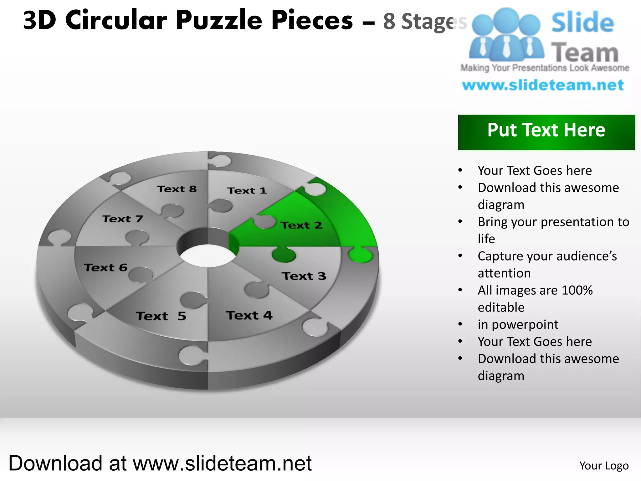 3D Circular Puzzle Pieces – 8 Stages


                                         Put Text Here
                                    •   Your Text Goes here
                                    •   Download this awesome
                                        diagram
                                    •   Bring your presentation to
                                        life
                                    •   Capture your audience’s
                                        attention
                                    •   All images are 100%
                                        editable
                                    •   in powerpoint
                                    •   Your Text Goes here
                                    •   Download this awesome
                                        diagram




Download at www.slideteam.net                            Your Logo
 