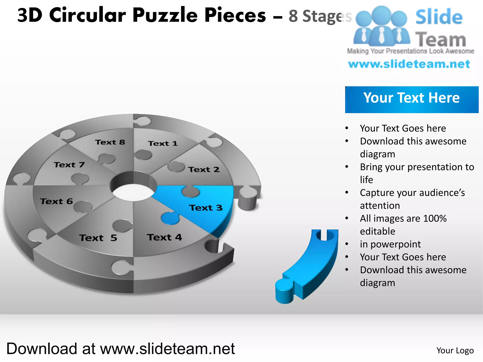 3D Circular Puzzle Pieces – 8 Stages


                                        Your Text Here
                                    •   Your Text Goes here
                                    •   Download this awesome
                                        diagram
                                    •   Bring your presentation to
                                        life
                                    •   Capture your audience’s
                                        attention
                                    •   All images are 100%
                                        editable
                                    •   in powerpoint
                                    •   Your Text Goes here
                                    •   Download this awesome
                                        diagram




Download at www.slideteam.net                            Your Logo
 