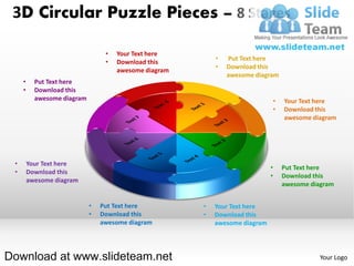 3D Circular Puzzle Pieces – 8 Stages

                                  •   Your Text here
                                                            •   Put Text here
                                  •   Download this
                                                            •   Download this
                                      awesome diagram
                                                                awesome diagram
     •     Put Text here
     •     Download this
           awesome diagram                                                        •   Your Text here
                                                                                  •   Download this
                                                                                      awesome diagram




 •       Your Text here
                                                                              •       Put Text here
 •       Download this
                                                                              •       Download this
         awesome diagram
                                                                                      awesome diagram


                             •   Put Text here          •   Your Text here
                             •   Download this          •   Download this
                                 awesome diagram            awesome diagram




Download at www.slideteam.net                                                                    Your Logo
 
