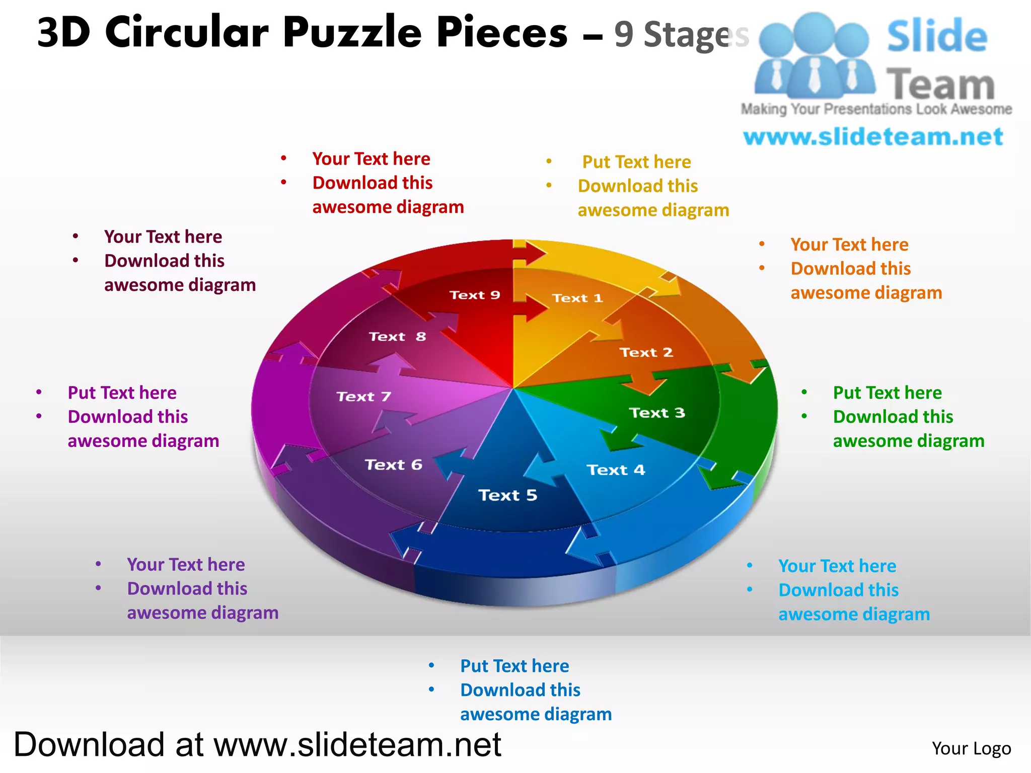 3D Circular Puzzle Pieces – 9 Stages

                                 •   Your Text here         •   Put Text here
                                 •   Download this          •   Download this
                                     awesome diagram            awesome diagram
     •       Your Text here                                                           •    Your Text here
     •       Download this                                                            •    Download this
             awesome diagram                                                               awesome diagram



 •   Put Text here                                                                          •   Put Text here
 •   Download this                                                                          •   Download this
     awesome diagram                                                                            awesome diagram




         •     Your Text here                                                     •       Your Text here
         •     Download this                                                      •       Download this
               awesome diagram                                                            awesome diagram

                                                •   Put Text here
                                                •   Download this
                                                    awesome diagram
Download at www.slideteam.net                                                                               Your Logo
 