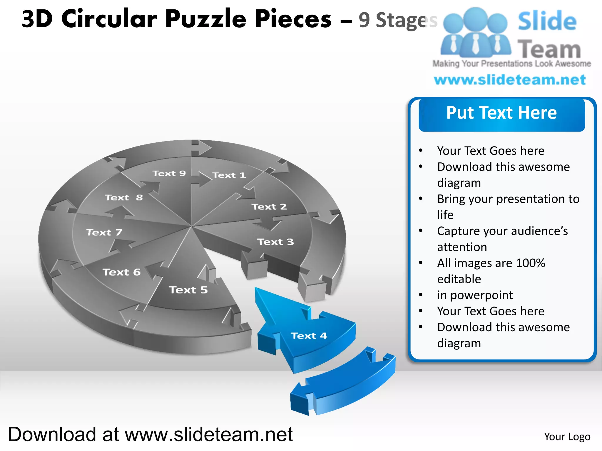 3D Circular Puzzle Pieces – 9 Stages


                                        Put Text Here
                                   •   Your Text Goes here
                                   •   Download this awesome
                                       diagram
                                   •   Bring your presentation to
                                       life
                                   •   Capture your audience’s
                                       attention
                                   •   All images are 100%
                                       editable
                                   •   in powerpoint
                                   •   Your Text Goes here
                                   •   Download this awesome
                                       diagram




Download at www.slideteam.net                             Your Logo
 