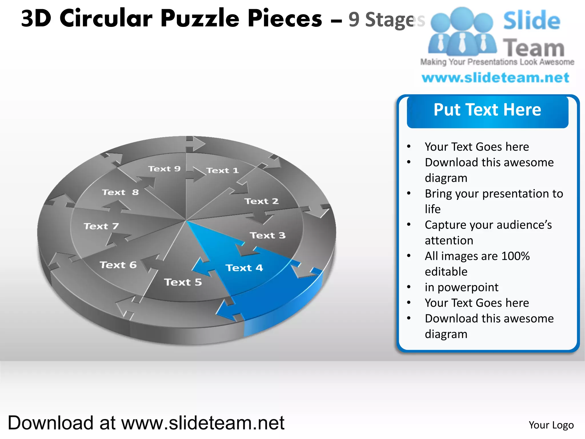 3D Circular Puzzle Pieces – 9 Stages


                                        Put Text Here
                                   •   Your Text Goes here
                                   •   Download this awesome
                                       diagram
                                   •   Bring your presentation to
                                       life
                                   •   Capture your audience’s
                                       attention
                                   •   All images are 100%
                                       editable
                                   •   in powerpoint
                                   •   Your Text Goes here
                                   •   Download this awesome
                                       diagram




Download at www.slideteam.net                             Your Logo
 