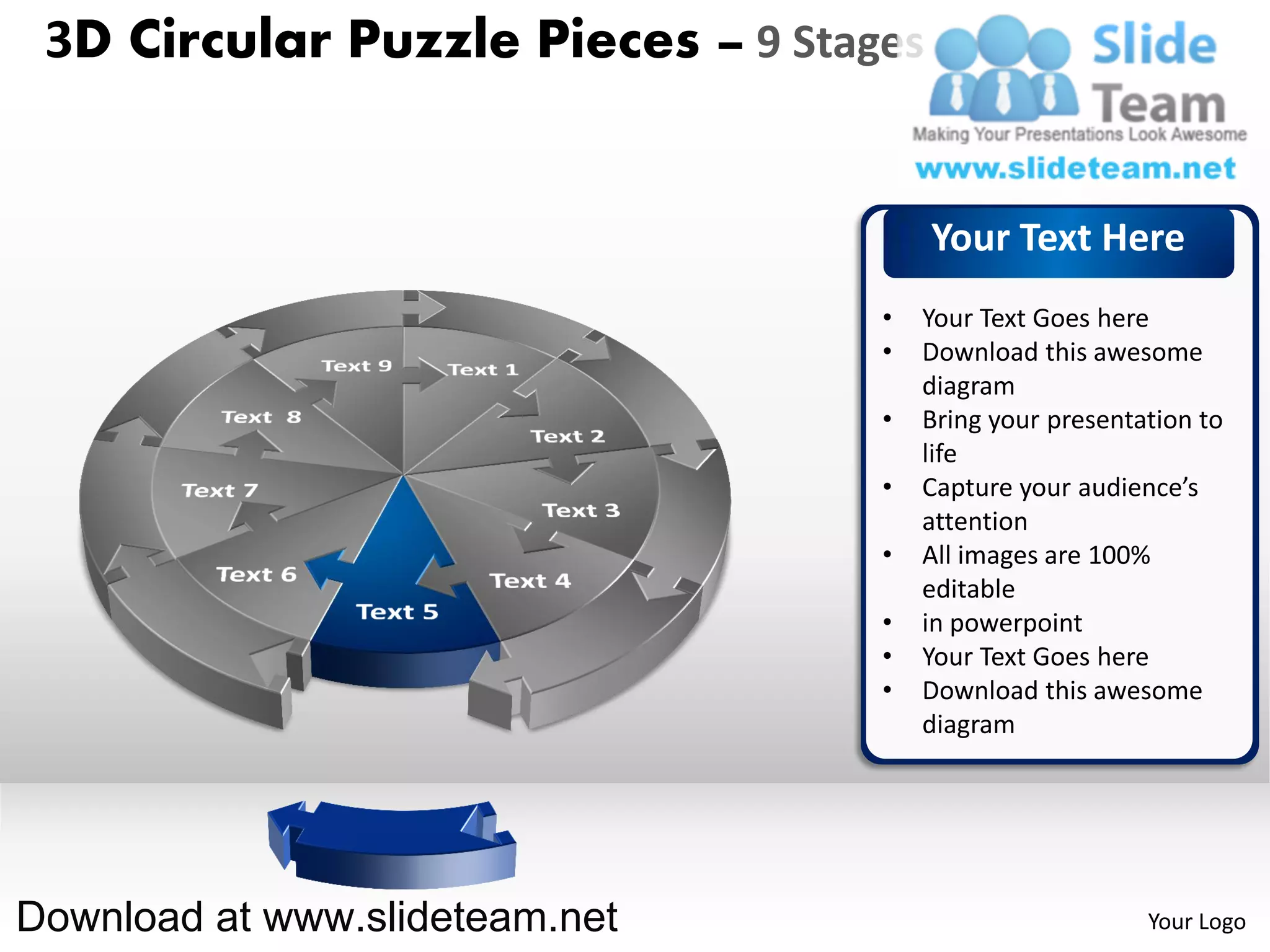 3D Circular Puzzle Pieces – 9 Stages


                                        Your Text Here
                                   •   Your Text Goes here
                                   •   Download this awesome
                                       diagram
                                   •   Bring your presentation to
                                       life
                                   •   Capture your audience’s
                                       attention
                                   •   All images are 100%
                                       editable
                                   •   in powerpoint
                                   •   Your Text Goes here
                                   •   Download this awesome
                                       diagram




Download at www.slideteam.net                             Your Logo
 