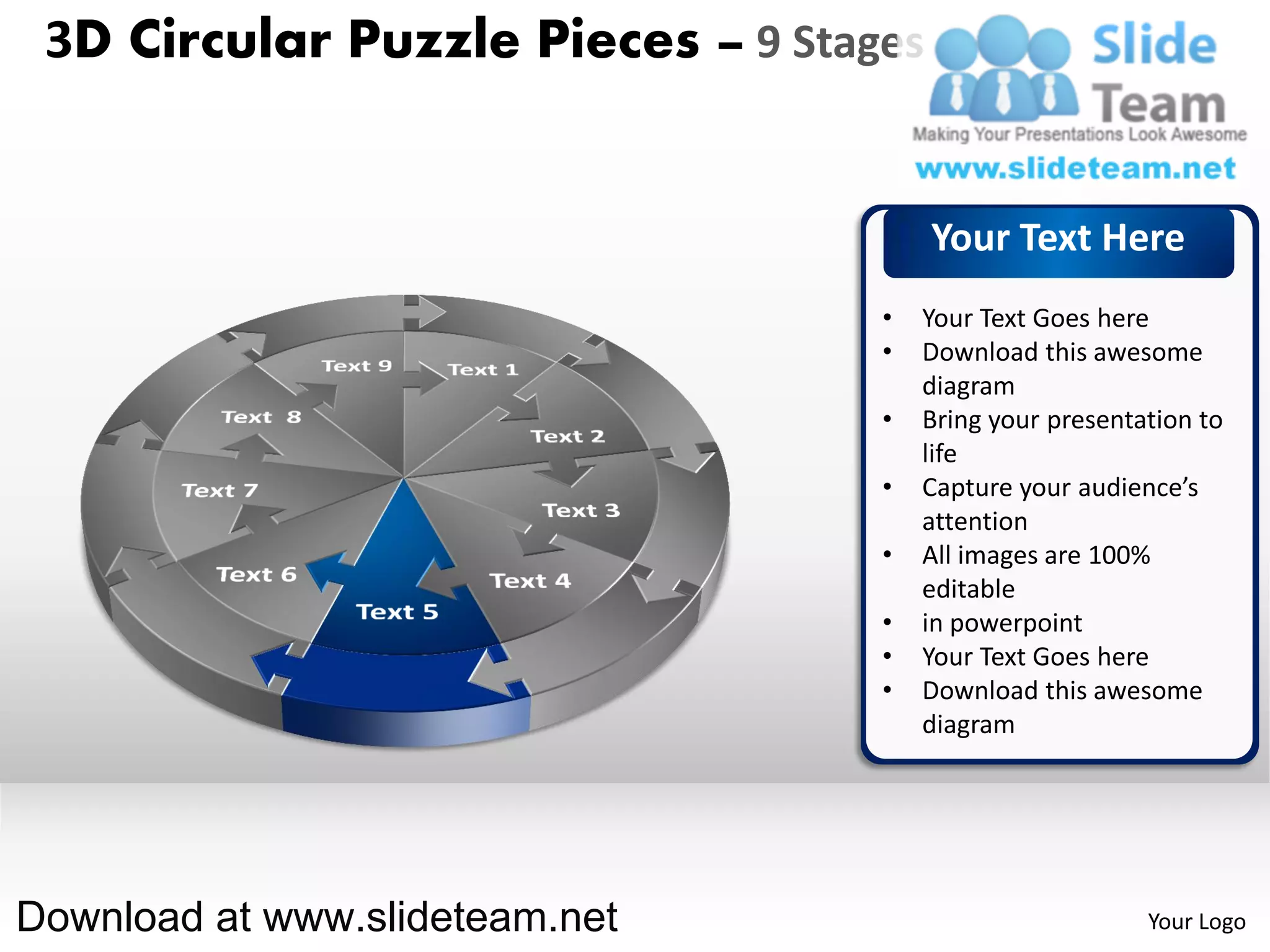 3D Circular Puzzle Pieces – 9 Stages


                                        Your Text Here
                                   •   Your Text Goes here
                                   •   Download this awesome
                                       diagram
                                   •   Bring your presentation to
                                       life
                                   •   Capture your audience’s
                                       attention
                                   •   All images are 100%
                                       editable
                                   •   in powerpoint
                                   •   Your Text Goes here
                                   •   Download this awesome
                                       diagram




Download at www.slideteam.net                             Your Logo
 