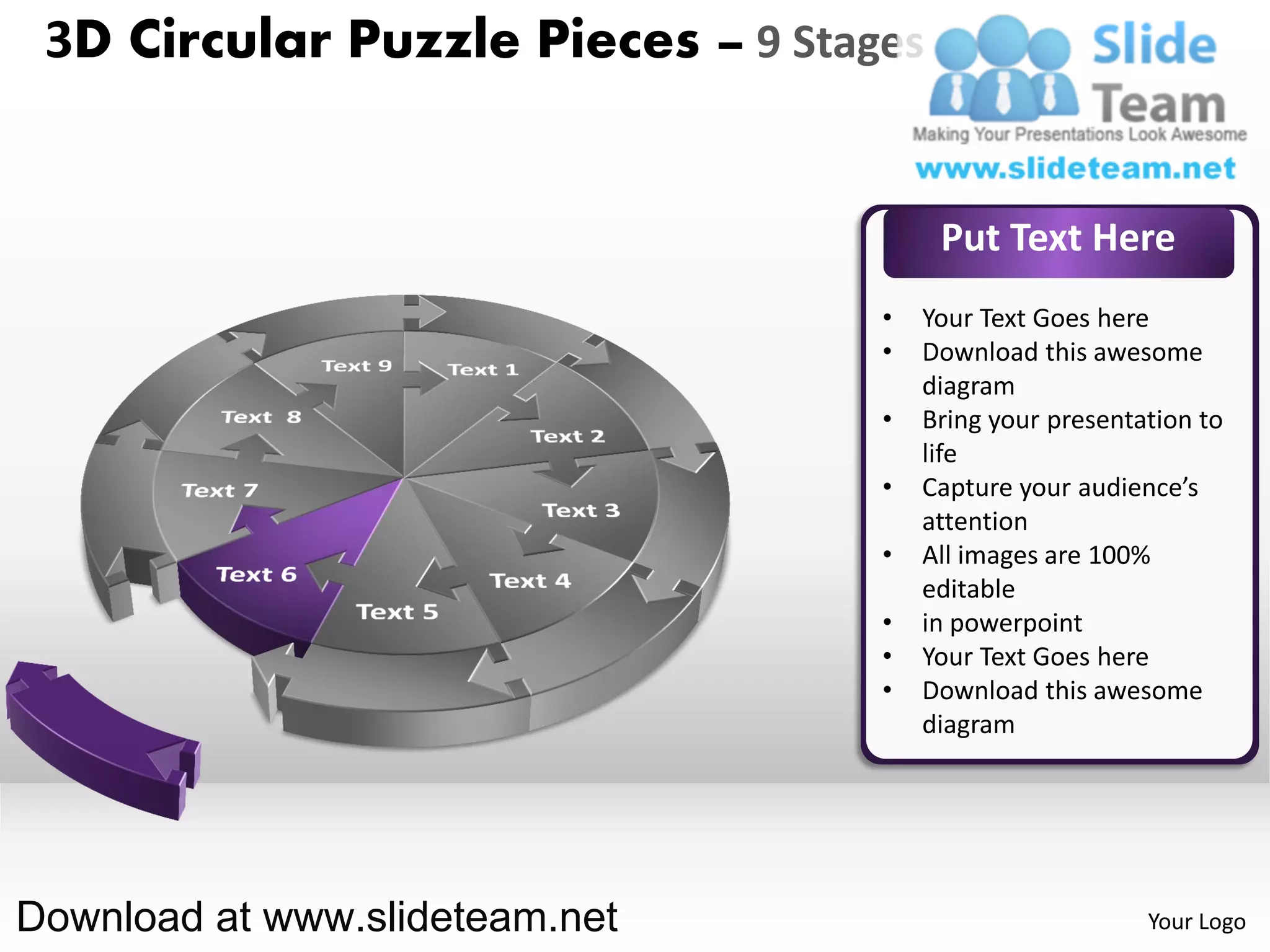 3D Circular Puzzle Pieces – 9 Stages


                                        Put Text Here
                                   •   Your Text Goes here
                                   •   Download this awesome
                                       diagram
                                   •   Bring your presentation to
                                       life
                                   •   Capture your audience’s
                                       attention
                                   •   All images are 100%
                                       editable
                                   •   in powerpoint
                                   •   Your Text Goes here
                                   •   Download this awesome
                                       diagram




Download at www.slideteam.net                             Your Logo
 