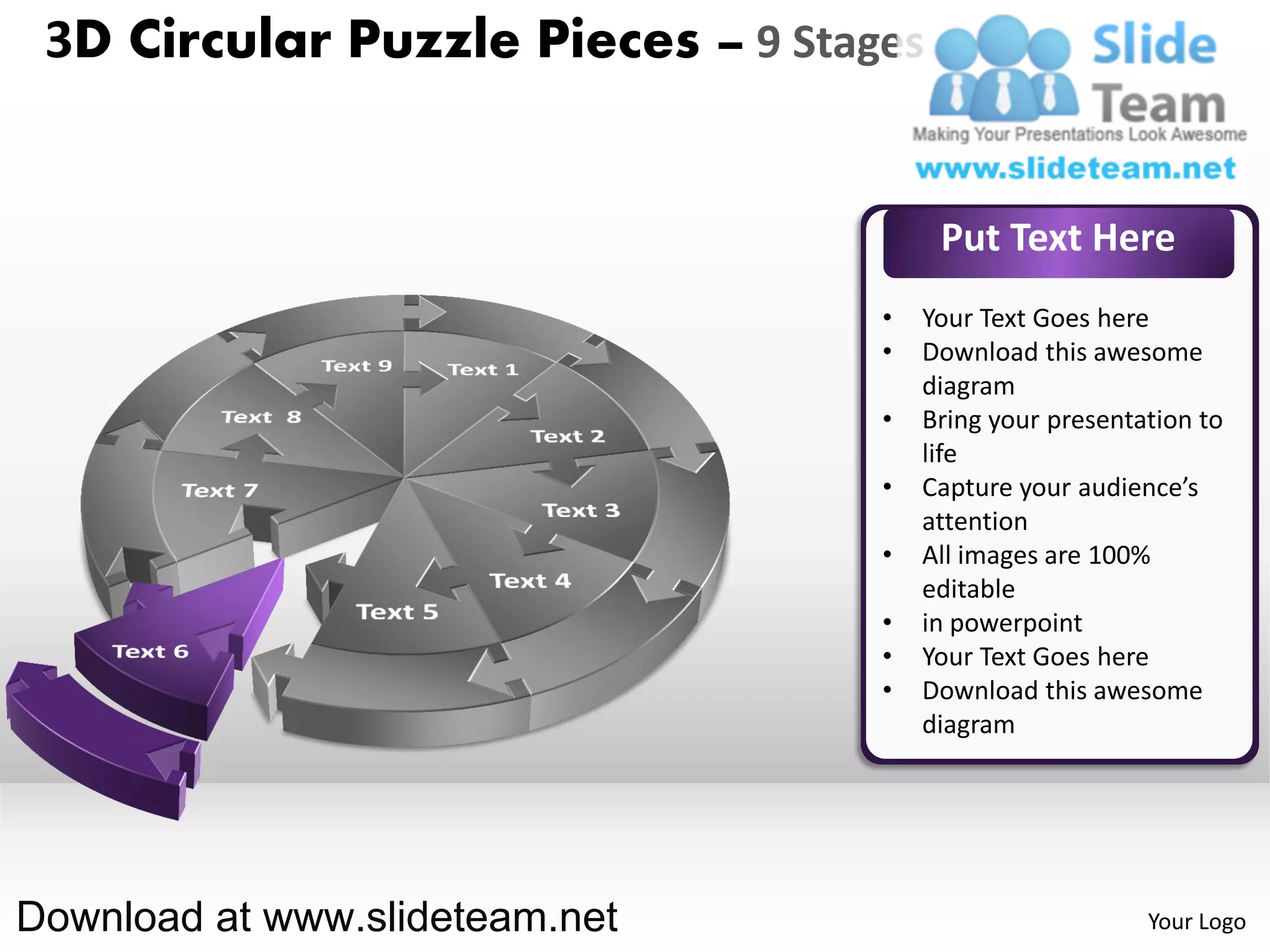 3D Circular Puzzle Pieces – 9 Stages


                                        Put Text Here
                                   •   Your Text Goes here
                                   •   Download this awesome
                                       diagram
                                   •   Bring your presentation to
                                       life
                                   •   Capture your audience’s
                                       attention
                                   •   All images are 100%
                                       editable
                                   •   in powerpoint
                                   •   Your Text Goes here
                                   •   Download this awesome
                                       diagram




Download at www.slideteam.net                             Your Logo
 