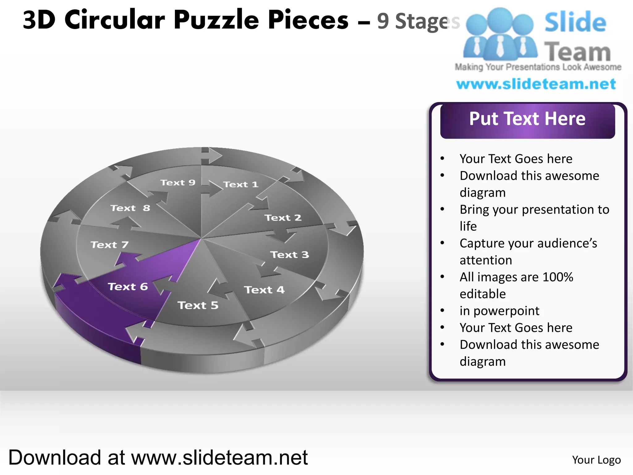 3D Circular Puzzle Pieces – 9 Stages


                                        Put Text Here
                                   •   Your Text Goes here
                                   •   Download this awesome
                                       diagram
                                   •   Bring your presentation to
                                       life
                                   •   Capture your audience’s
                                       attention
                                   •   All images are 100%
                                       editable
                                   •   in powerpoint
                                   •   Your Text Goes here
                                   •   Download this awesome
                                       diagram




Download at www.slideteam.net                             Your Logo
 