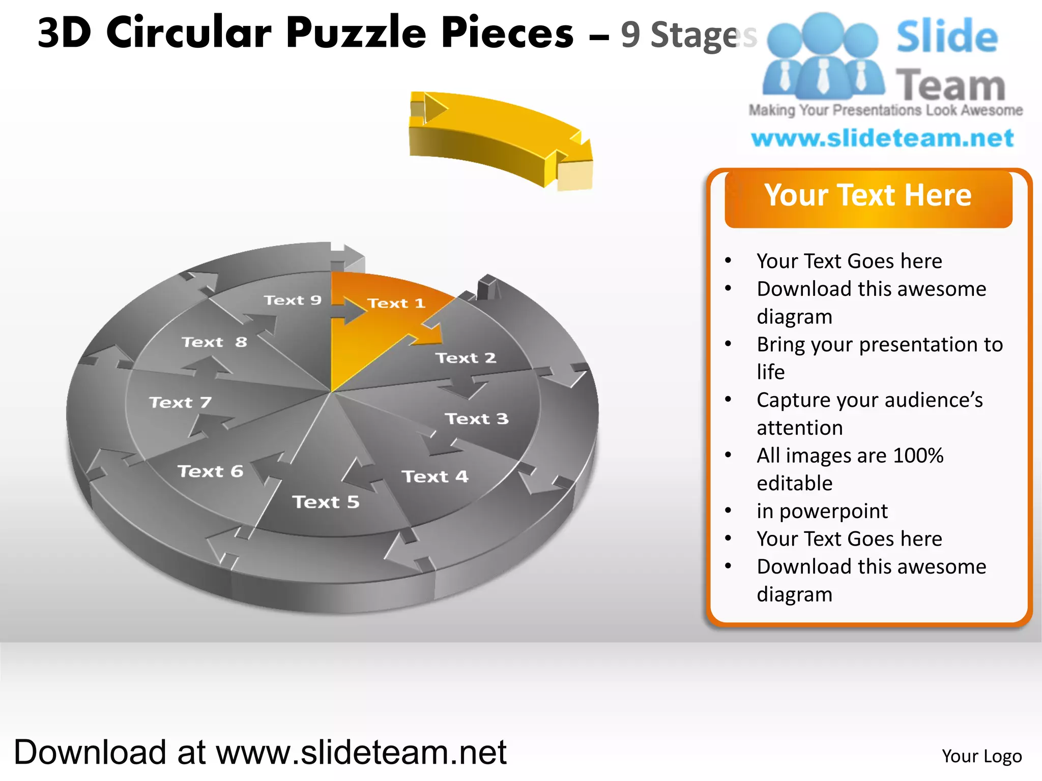3D Circular Puzzle Pieces – 9 Stages


                                        Your Text Here
                                   •   Your Text Goes here
                                   •   Download this awesome
                                       diagram
                                   •   Bring your presentation to
                                       life
                                   •   Capture your audience’s
                                       attention
                                   •   All images are 100%
                                       editable
                                   •   in powerpoint
                                   •   Your Text Goes here
                                   •   Download this awesome
                                       diagram




Download at www.slideteam.net                             Your Logo
 