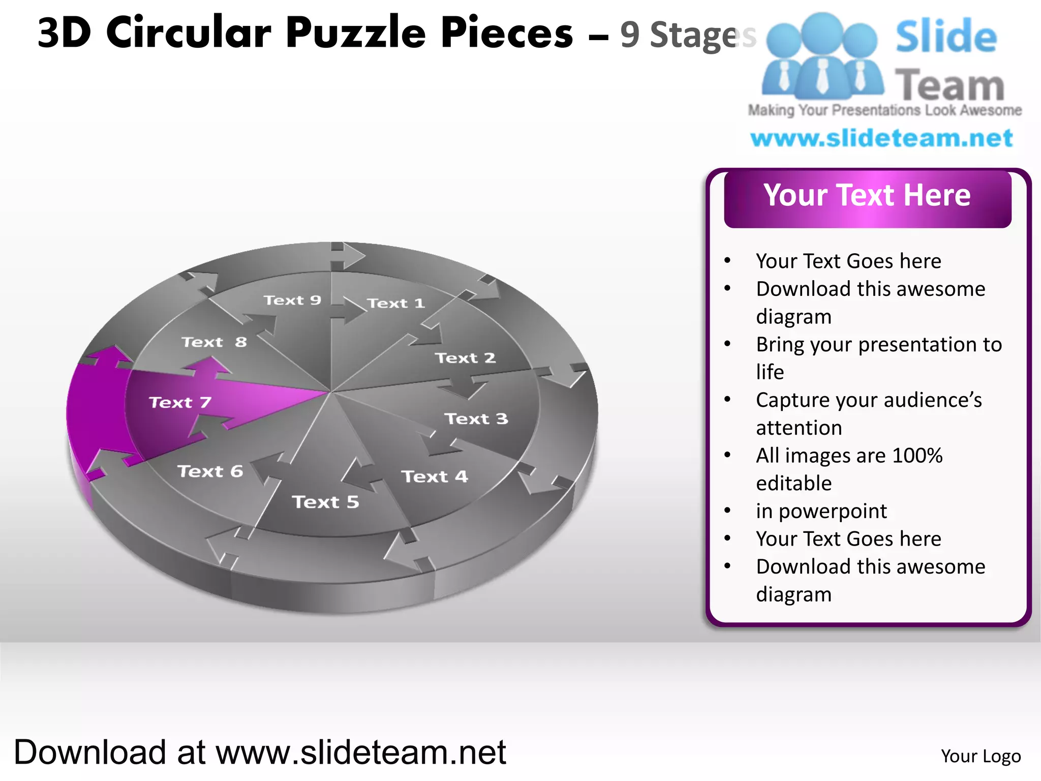 3D Circular Puzzle Pieces – 9 Stages


                                        Your Text Here
                                   •   Your Text Goes here
                                   •   Download this awesome
                                       diagram
                                   •   Bring your presentation to
                                       life
                                   •   Capture your audience’s
                                       attention
                                   •   All images are 100%
                                       editable
                                   •   in powerpoint
                                   •   Your Text Goes here
                                   •   Download this awesome
                                       diagram




Download at www.slideteam.net                             Your Logo
 