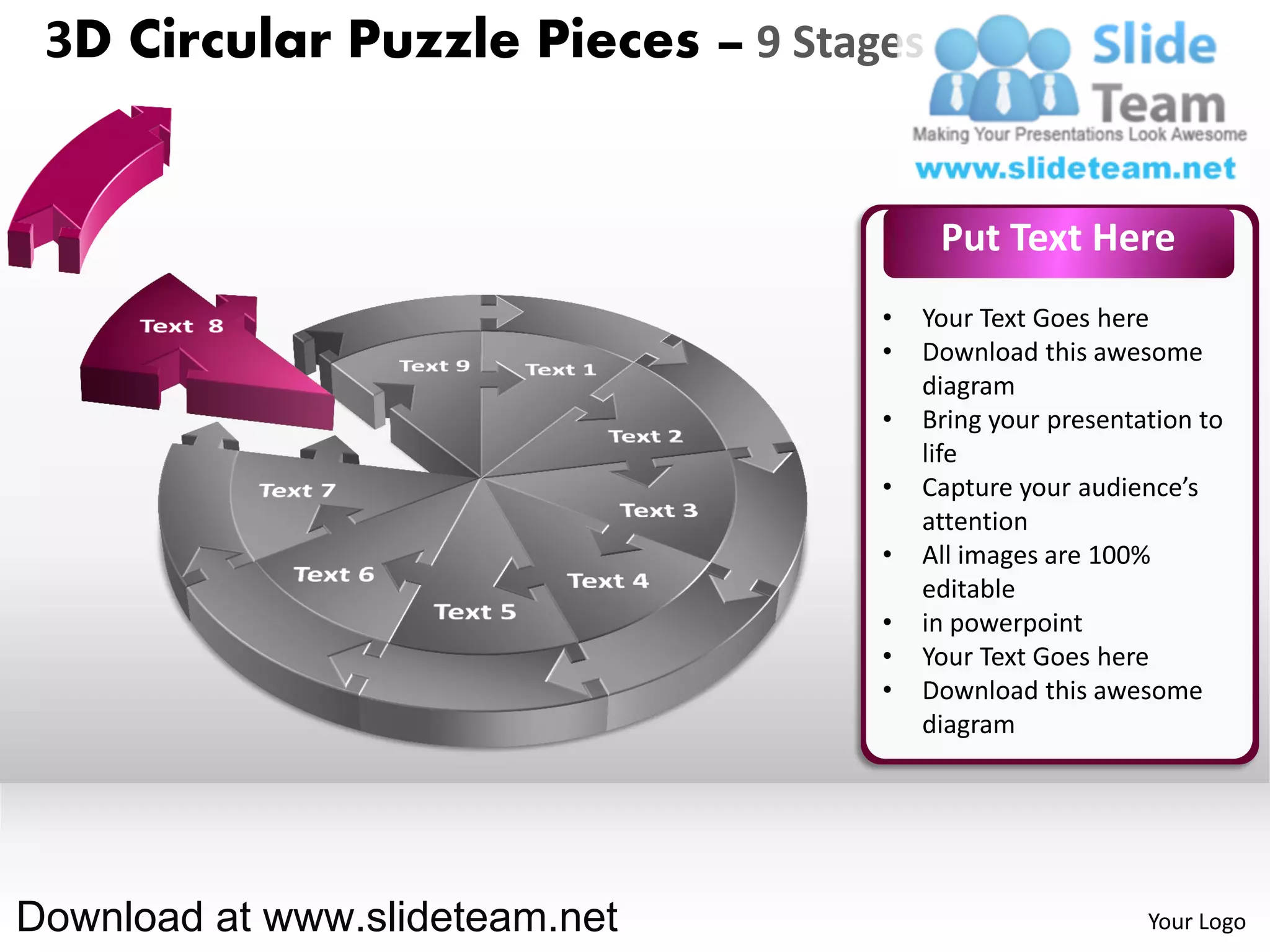 3D Circular Puzzle Pieces – 9 Stages


                                        Put Text Here
                                   •   Your Text Goes here
                                   •   Download this awesome
                                       diagram
                                   •   Bring your presentation to
                                       life
                                   •   Capture your audience’s
                                       attention
                                   •   All images are 100%
                                       editable
                                   •   in powerpoint
                                   •   Your Text Goes here
                                   •   Download this awesome
                                       diagram




Download at www.slideteam.net                             Your Logo
 