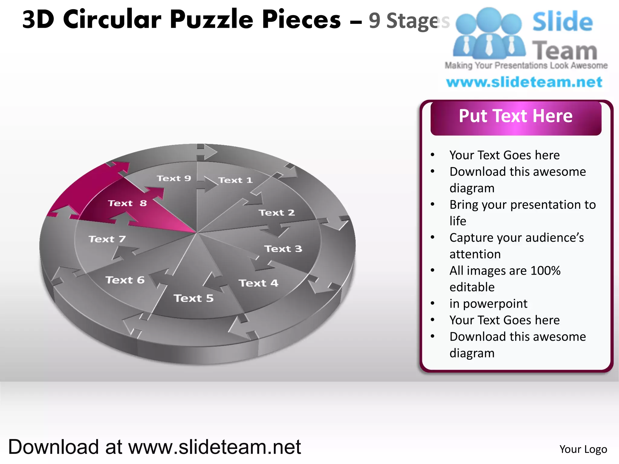 3D Circular Puzzle Pieces – 9 Stages


                                        Put Text Here
                                   •   Your Text Goes here
                                   •   Download this awesome
                                       diagram
                                   •   Bring your presentation to
                                       life
                                   •   Capture your audience’s
                                       attention
                                   •   All images are 100%
                                       editable
                                   •   in powerpoint
                                   •   Your Text Goes here
                                   •   Download this awesome
                                       diagram




Download at www.slideteam.net                             Your Logo
 
