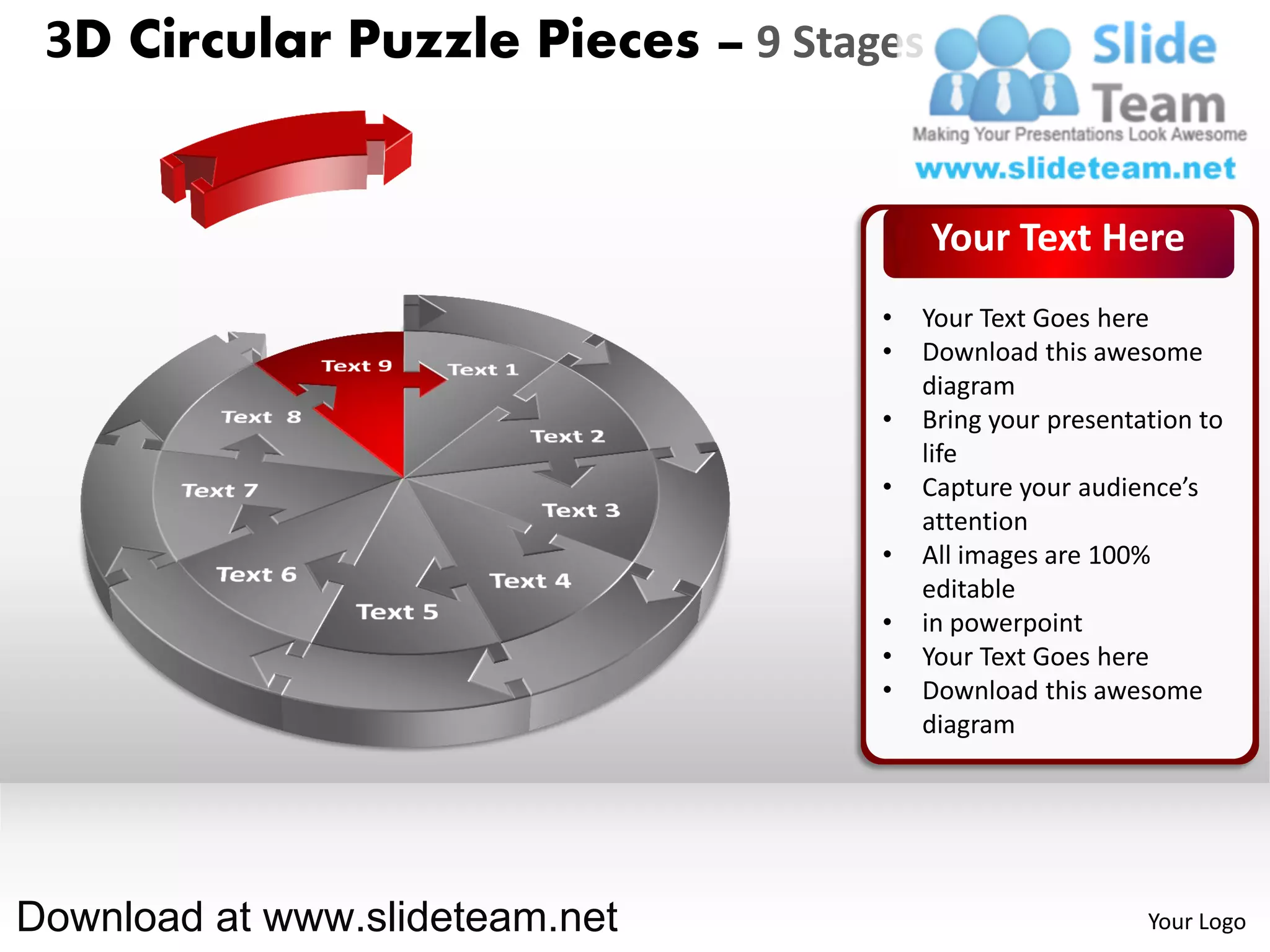 3D Circular Puzzle Pieces – 9 Stages


                                        Your Text Here
                                   •   Your Text Goes here
                                   •   Download this awesome
                                       diagram
                                   •   Bring your presentation to
                                       life
                                   •   Capture your audience’s
                                       attention
                                   •   All images are 100%
                                       editable
                                   •   in powerpoint
                                   •   Your Text Goes here
                                   •   Download this awesome
                                       diagram




Download at www.slideteam.net                             Your Logo
 