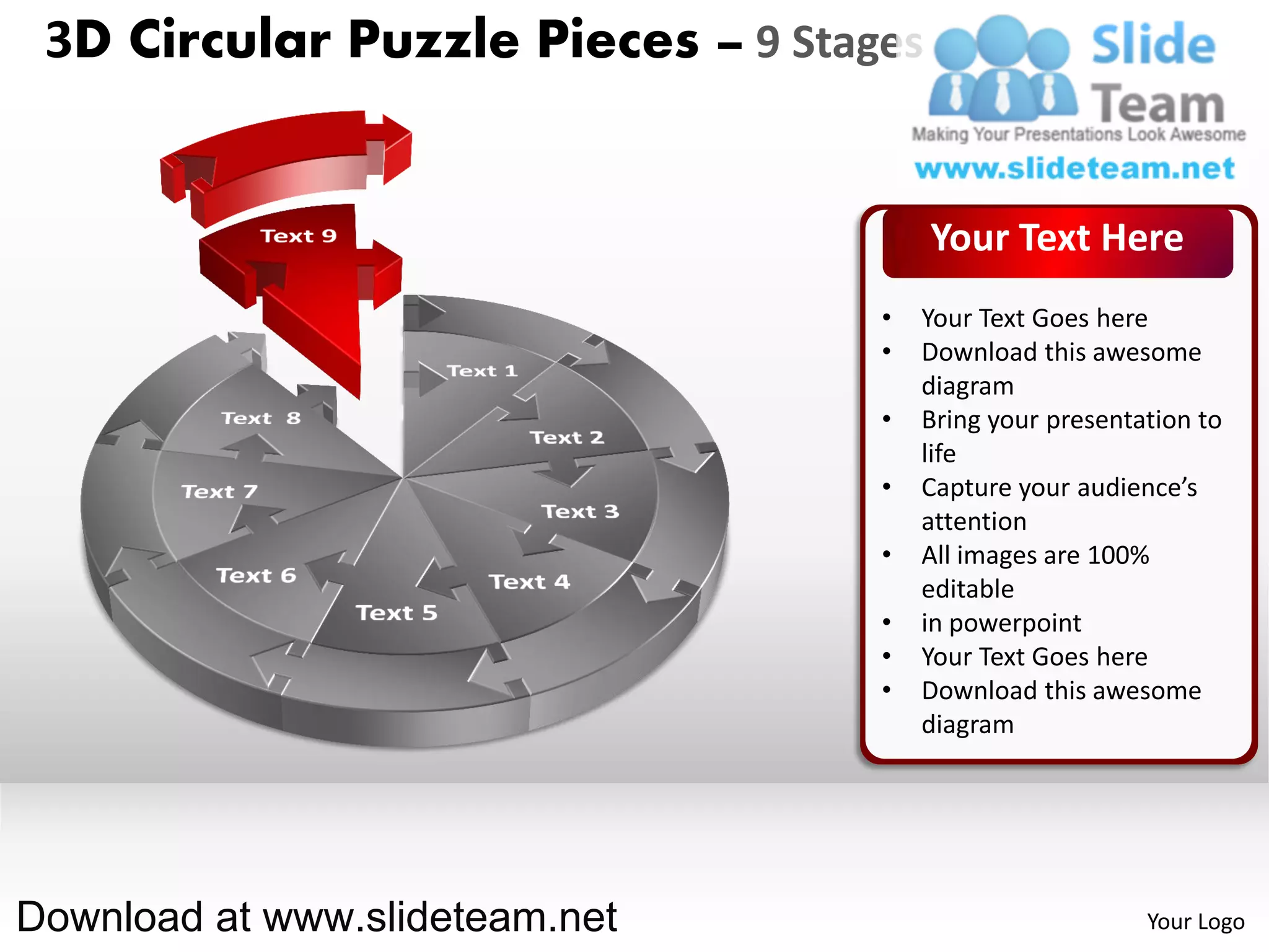 3D Circular Puzzle Pieces – 9 Stages


                                        Your Text Here
                                   •   Your Text Goes here
                                   •   Download this awesome
                                       diagram
                                   •   Bring your presentation to
                                       life
                                   •   Capture your audience’s
                                       attention
                                   •   All images are 100%
                                       editable
                                   •   in powerpoint
                                   •   Your Text Goes here
                                   •   Download this awesome
                                       diagram




Download at www.slideteam.net                             Your Logo
 