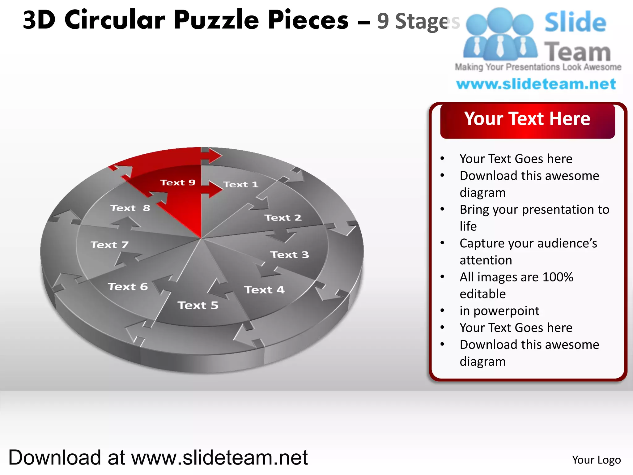 3D Circular Puzzle Pieces – 9 Stages


                                        Your Text Here
                                   •   Your Text Goes here
                                   •   Download this awesome
                                       diagram
                                   •   Bring your presentation to
                                       life
                                   •   Capture your audience’s
                                       attention
                                   •   All images are 100%
                                       editable
                                   •   in powerpoint
                                   •   Your Text Goes here
                                   •   Download this awesome
                                       diagram




Download at www.slideteam.net                             Your Logo
 