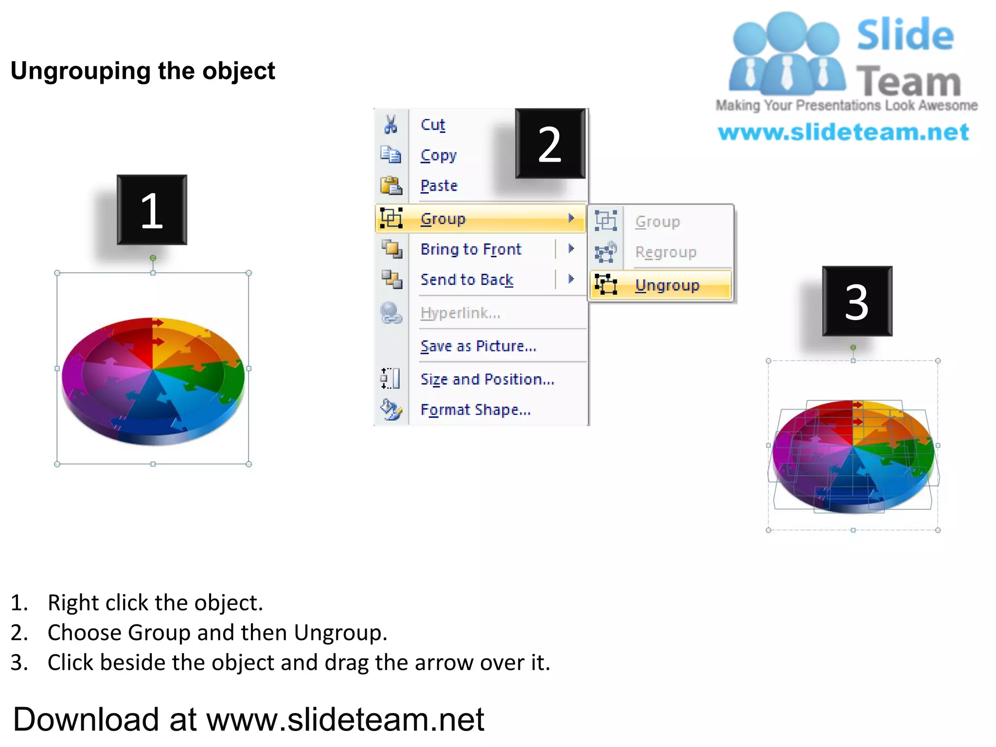 Ungrouping the object


                                                    2
            1
                                                         3




1. Right click the object.
2. Choose Group and then Ungroup.
3. Click beside the object and drag the arrow over it.

Download at www.slideteam.net
 
