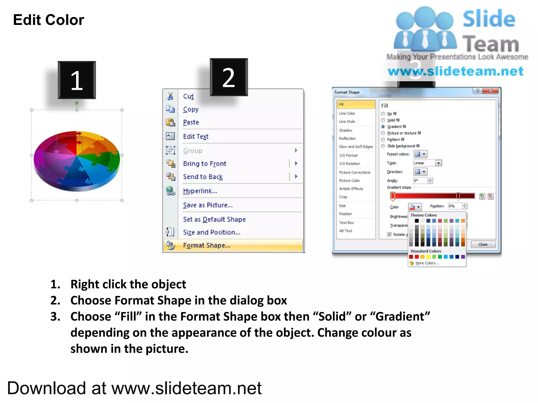 Edit Color



        1                          2                                3




     1. Right click the object
     2. Choose Format Shape in the dialog box
     3. Choose “Fill” in the Format Shape box then “Solid” or “Gradient”
        depending on the appearance of the object. Change colour as
        shown in the picture.


Download at www.slideteam.net
 