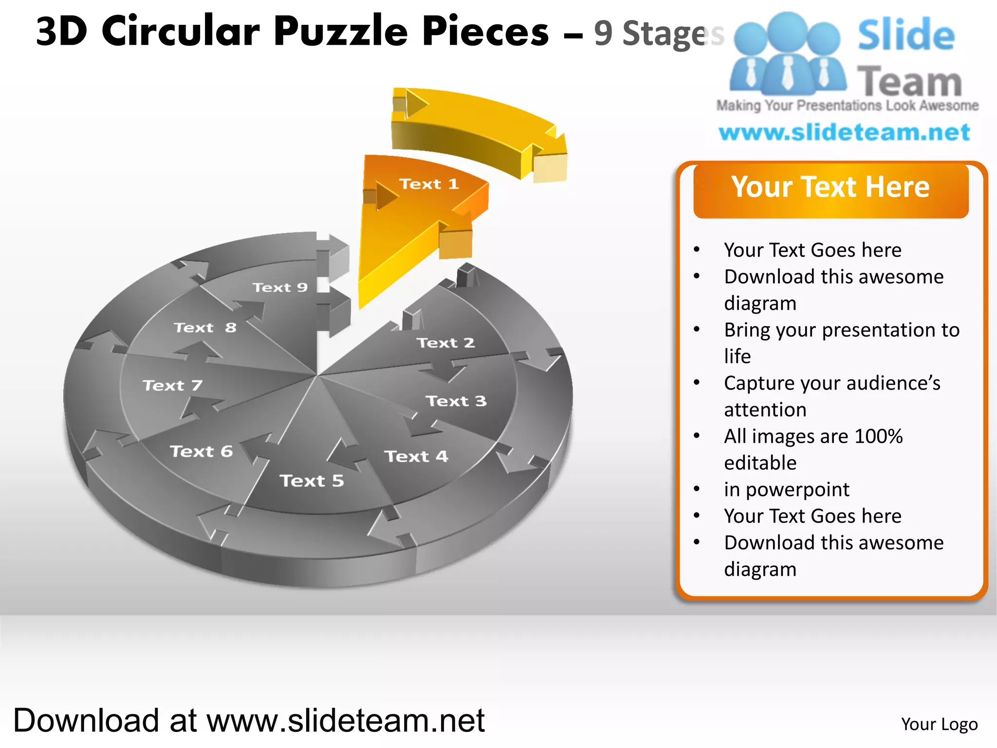 3D Circular Puzzle Pieces – 9 Stages


                                        Your Text Here
                                   •   Your Text Goes here
                                   •   Download this awesome
                                       diagram
                                   •   Bring your presentation to
                                       life
                                   •   Capture your audience’s
                                       attention
                                   •   All images are 100%
                                       editable
                                   •   in powerpoint
                                   •   Your Text Goes here
                                   •   Download this awesome
                                       diagram




Download at www.slideteam.net                             Your Logo
 