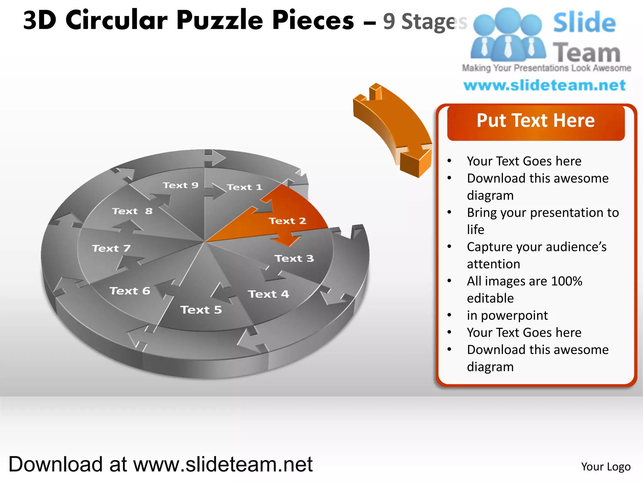 3D Circular Puzzle Pieces – 9 Stages


                                        Put Text Here
                                   •   Your Text Goes here
                                   •   Download this awesome
                                       diagram
                                   •   Bring your presentation to
                                       life
                                   •   Capture your audience’s
                                       attention
                                   •   All images are 100%
                                       editable
                                   •   in powerpoint
                                   •   Your Text Goes here
                                   •   Download this awesome
                                       diagram




Download at www.slideteam.net                             Your Logo
 