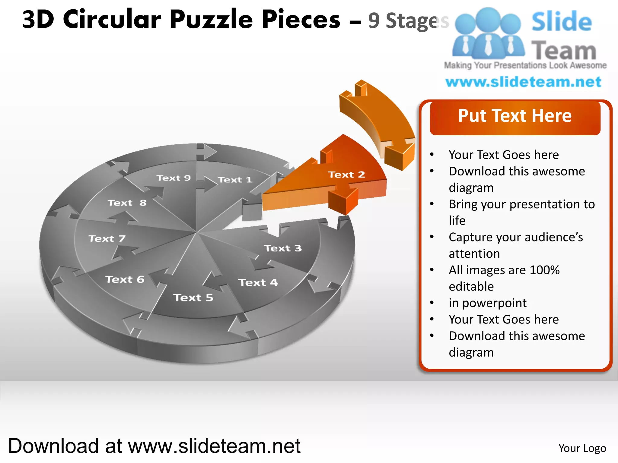 3D Circular Puzzle Pieces – 9 Stages


                                        Put Text Here
                                   •   Your Text Goes here
                                   •   Download this awesome
                                       diagram
                                   •   Bring your presentation to
                                       life
                                   •   Capture your audience’s
                                       attention
                                   •   All images are 100%
                                       editable
                                   •   in powerpoint
                                   •   Your Text Goes here
                                   •   Download this awesome
                                       diagram




Download at www.slideteam.net                             Your Logo
 