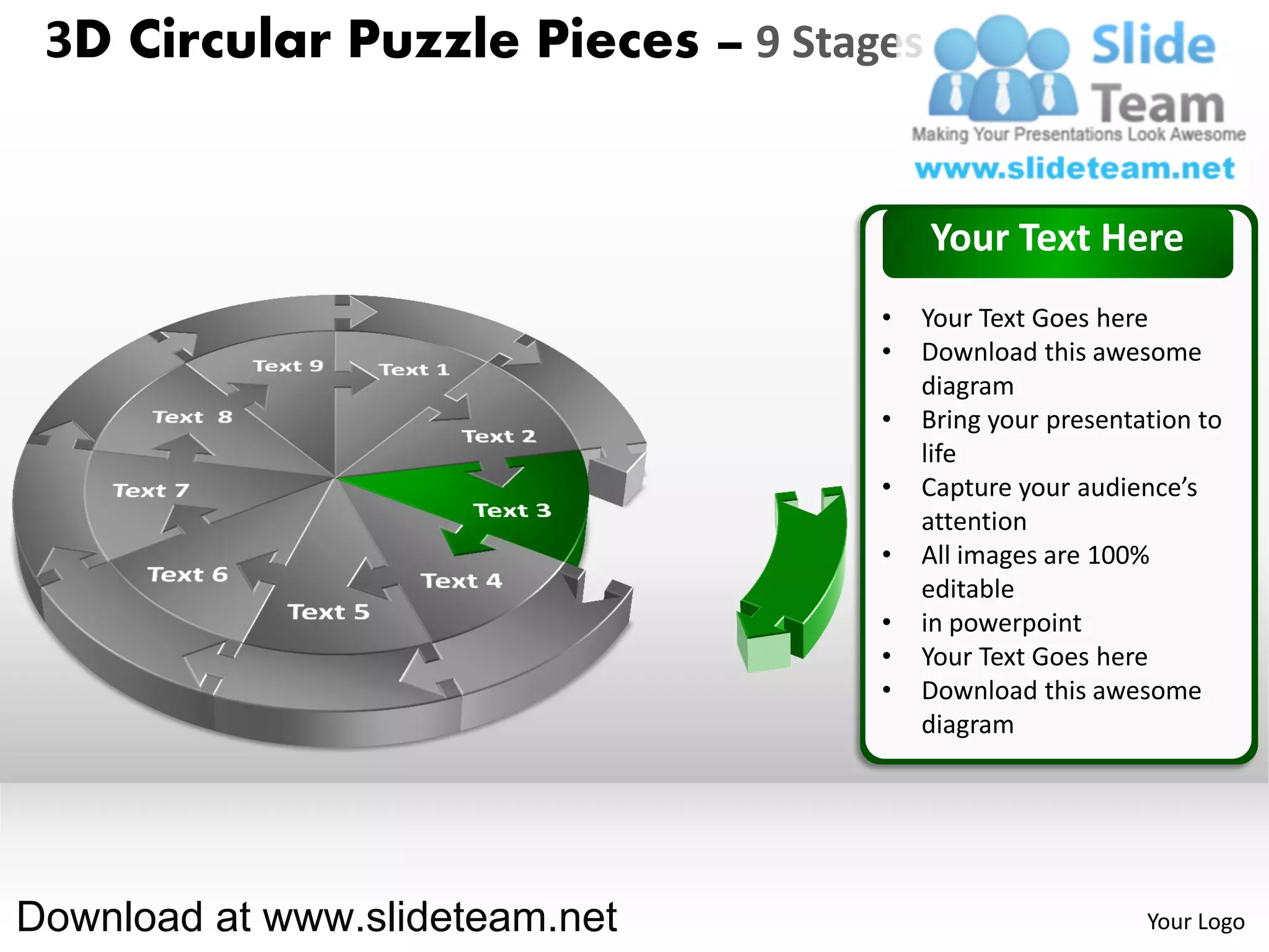 3D Circular Puzzle Pieces – 9 Stages


                                        Your Text Here
                                   •   Your Text Goes here
                                   •   Download this awesome
                                       diagram
                                   •   Bring your presentation to
                                       life
                                   •   Capture your audience’s
                                       attention
                                   •   All images are 100%
                                       editable
                                   •   in powerpoint
                                   •   Your Text Goes here
                                   •   Download this awesome
                                       diagram




Download at www.slideteam.net                             Your Logo
 