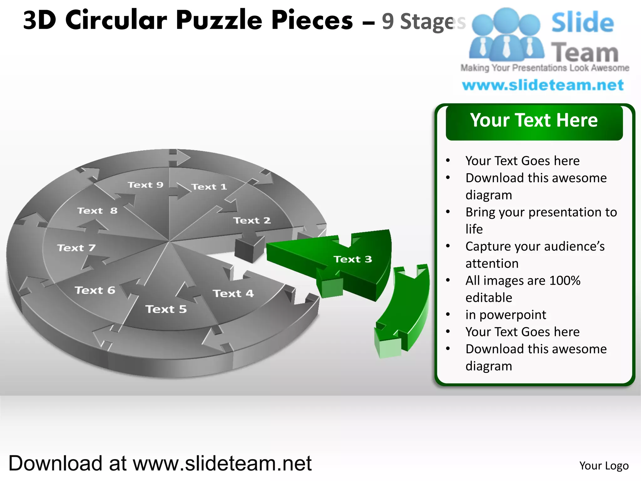 3D Circular Puzzle Pieces – 9 Stages


                                        Your Text Here
                                   •   Your Text Goes here
                                   •   Download this awesome
                                       diagram
                                   •   Bring your presentation to
                                       life
                                   •   Capture your audience’s
                                       attention
                                   •   All images are 100%
                                       editable
                                   •   in powerpoint
                                   •   Your Text Goes here
                                   •   Download this awesome
                                       diagram




Download at www.slideteam.net                             Your Logo
 