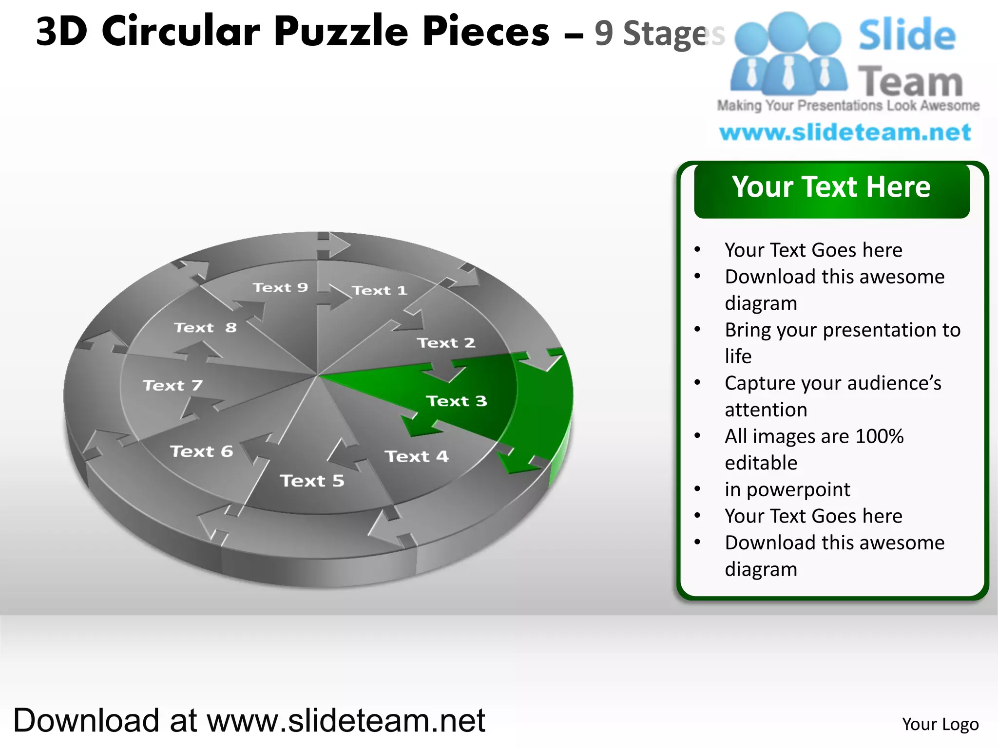 3D Circular Puzzle Pieces – 9 Stages


                                        Your Text Here
                                   •   Your Text Goes here
                                   •   Download this awesome
                                       diagram
                                   •   Bring your presentation to
                                       life
                                   •   Capture your audience’s
                                       attention
                                   •   All images are 100%
                                       editable
                                   •   in powerpoint
                                   •   Your Text Goes here
                                   •   Download this awesome
                                       diagram




Download at www.slideteam.net                             Your Logo
 